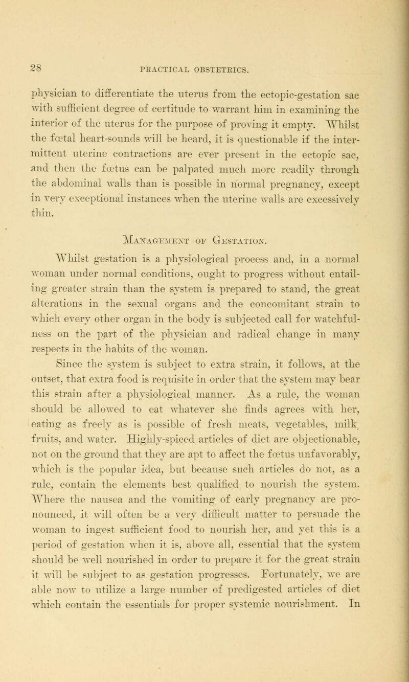 physician to differentiate the uterus from the ectopic-gestation sac with sufficient degree of certitude to warrant him in examining the interior of the uterus for the purpose of proving it empty. Whilst the fcetal heart-sounds will be heard, it is questionable if the inter- mittent uterine contractions are ever present in the ectopic sac, and then the foetus can be palpated much more readily through the abdominal walls than is possible in normal pregnancy, except in very exceptional instances when the uterine walls are excessively thin. Management of Gestatiox. Whilst gestation is a physiological process and, in a normal woman under normal conditions, ought to progress without entail- ing greater strain than the system is prepared to stand, the great alterations in the sexual organs and the concomitant strain to which every other organ in the body is subjected call for watchful- ness on the part of the physician and radical change in many respects in the habits of the woman. Since the system is subject to extra strain, it follows, at the outset, that extra food is requisite in order that the system may bear this strain after a physiological manner. As a rule, the woman should be allowed to eat whatever she finds agrees with her, eating as freely as is possible of fresh meats, vegetables, milk fruits, and water. Highly-spiced articles of diet are objectionable, not on the ground that they are apt to affect the foetus unfavorably, which is the popular idea, but because such articles do not, as a rule, contain the elements best qualified to nourish the system. Where the nausea and the vomiting of early pregnancy are pro- nounced, it will often be a very difficult matter to persuade the woman to ingest sufficient food to nourish her, and yet this is a period of gestation when it is, above all, essential that the system should be well nourished in order to prepare it for the great strain it will be subject to as gestation progresses. Fortunately, we are able now to utilize a large number of predigested articles of diet which contain the essentials for proper systemic nourishment. In