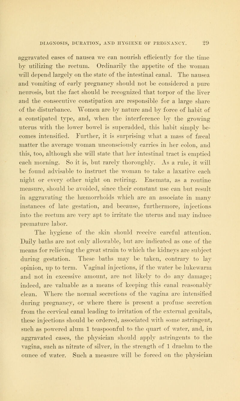 aggravated cases of nausea we can nourish efficiently for the time by utilizing the rectum. Ordinarily the appetite of the woman will depend largely on the state of the intestinal canal. The nausea and vomiting of early pregnancy should not be considered a pure neurosis, but the fact should be recognized that torpor of the liver and the consecutive constipation are responsible for a large share of the disturbance. Yvfomen are by nature and by force of habit of a constipated type, and, when the interference by the growing- uterus with the lower bowel is superadded, this habit simply be- comes intensified. Further, it is surprising what a mass of fsecal matter the average woman unconsciously carries in her colon, and this, too, although she will state that her intestinal tract is emptied each morning. So it is, but rarely thoroughly. As a rule, it will be found advisable to instruct the woman to take a laxative each night or every other night on retiring. Enemata, as a routine measure, should be avoided, since their constant use can but result in aggravating the haemorrhoids which are an associate in many instances of late gestation, and because, furthermore, injections into the rectum are very apt to irritate the uterus and may induce premature labor. The hygiene of the skin should receive careful attention. Daily baths are not only allowable, but are indicated as one of the means for relieving the great strain to which the kidneys are subject during gestation. These baths may be taken, contrary to lay opinion, up to term. Vaginal injections, if the water be lukewarm and not in excessive amount, are not likely to do any damage; indeed, are valuable as a means of keeping this canal reasonably clean. Where the normal secretions of the vagina are intensified during pregnancy, or where there is present a profuse secretion from the cervical canal leading to irritation of the external genitals, these injections should be ordered, associated with some astringent, such as powered alum 1 teaspoonful to the quart of water, and, in aggravated cases, the physician should apply astringents to the vagina, such as nitrate of silver, in the strength of 1 drachm to the ounce of water. Such a measure will be forced on the physician