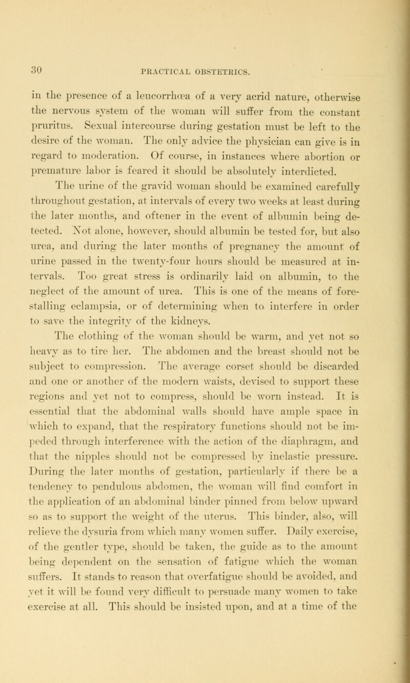 in the presence of a leucorrhoea of a very acrid nature, otherwise the nervous system of the woman will suffer from the constant pruritus. Sexual intercourse during gestation must be left to the desire of the woman. The only advice the physician can give is in regard to moderation. Of course, in instances where abortion or premature labor is feared it should be absolutely interdicted. The urine of the gravid woman should be examined carefully throughout gestation, at intervals of every two weeks at least during the later months, and oftener in the event of albumin being de- tected. Xot alone, however, should albumin be tested for, but also urea, and during the later months of pregnancy the amount of urine passed in the twenty-four hours should be measured at in- tervals. Too great stress is ordinarily laid on albumin, to the neglect of the amount of urea. This is one of the means of fore- stalling eclampsia, or of determining when to interfere in order to save the integrity of the kidney-. The clothing of the woman should be warm, and yet not so heavy as to tire her. The abdomen and the breast should not be subject to compression. The average corset should be discarded and one or another of the modern waists, devised to support these regions and yet not to compress, should be worn instead. It is essential that the abdominal walls should have ample space in which to expand, that the respiratory functions should not be im- peded through interference with the action of the diaphragm, and that the nipples should not be compressed by inelastic pressure. During the later months of gestation, particularly if there be a tendency to pendulous abdomen, the woman will find comfort in the application of an abdominal binder pinned from below upward so as to support the weight of the uterus. This binder, also, will relieve the dysuria from which many women suffer. Daily exercise, of the gentler type, should be taken, the guide as to the amount being dependent on the sensation of fatigue which the woman suffers. It stands to reason that overfatigue should be avoided, and yet it will be found very difficult to persuade many women to take exercise at all. This should be insisted upon, and at a time of the