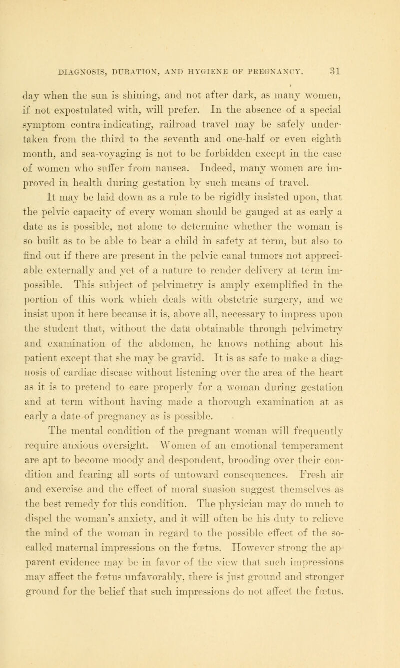 day when the sun is shining, and not after dark, as many women, if not expostulated with, will prefer. In the absence of a special symptom contra-indicating, railroad travel may be safely under- taken from the third to the seventh and one-half or even eighth month, and sea-voyaging is not to be forbidden except in the case of women who suffer from nausea. Indeed, many women are im- proved in health during gestation by such means of travel. It may be laid down as a rule to be rigidly insisted upon, that the pelvic capacity of every woman should be gauged at as early a date as is possible, not alone to determine whether the woman is so built as to be able to bear a child in safety at term, but also to find out if there are present in the pelvic canal tumors not appreci- able externally and yet of a nature to render delivery at term im- possible. This subject of pelvimetry is amply exemplified in the portion of this work which deals with obstetric surgery, and we insist upon it here because it is, above all, necessary to impress upon the student that, without the data obtainable through pelvimetry and examination of the abdomen, he knows nothing about his patient except that she may be gravid. It is as safe to make a diag- nosis of cardiac disease without listening over the area of the heart as it is to pretend to care properly for a woman during gestation and at term without having made a thorough examination at as early a date of pregnancy as is possible. The mental condition of the pregnant woman will frequently require anxious oversight. Women of an emotional temperament are apt to become moody and despondent, brooding over their con- dition and fearing all sorts of untoward consequences. Fresh air and exercise and the effect of moral suasion suggest themselves as the best remedy for this condition. The physician may do much to dispel the woman's anxiety, and it will often be his duty to relieve the mind of the woman in regard to the possible effect of the so- called maternal impressions on the foetus. However strong the ap- parent evidence may be in favor of the view that such impressions may affect the foetus unfavorably, there is just ground and stronger ground for the belief that such impressions do not affect the foetus.