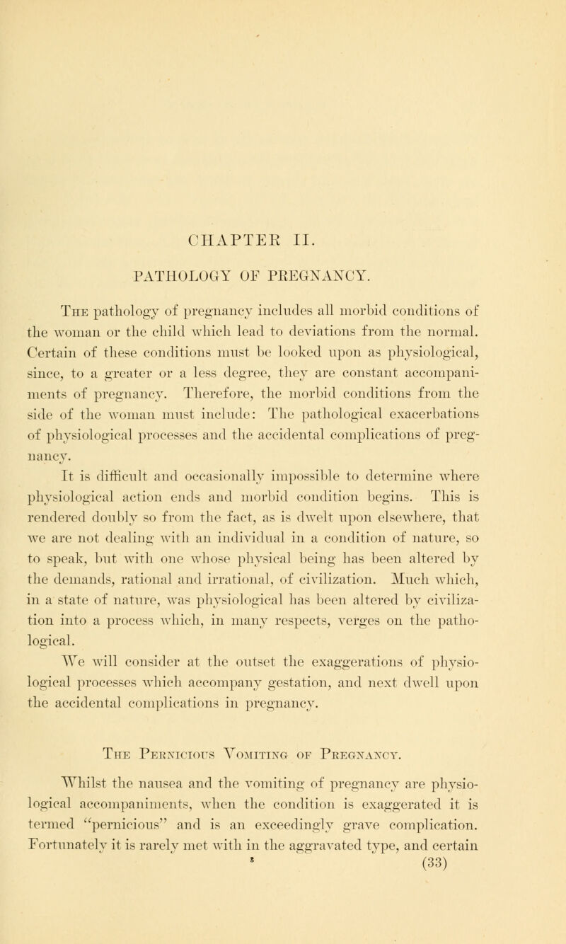 CHAPTER II. PATHOLOGY OF PREGNANCY. The pathology of pregnancy includes all morbid conditions of the woman or the child which lead to deviations from the normal. Certain of these conditions must be looked upon as physiological, since, to a greater or a less degree, they are constant accompani- ments of pregnancy. Therefore, the morbid conditions from the side of the woman must include: The pathological exacerbations of physiological processes and the accidental complications of preg- nancy. It is difficult and occasionally impossible to determine where physiological action ends and morbid condition begins. This is rendered doubly so from the fact, as is dwelt upon elsewhere, that we are not dealing with an individual in a condition of nature, so to speak, but with one whose physical being has been altered by the demands, rational and irrational, of civilization. Much which, in a state of nature, was physiological has been altered by civiliza- tion into a process which, in many respects, verges on the patho- logical. We will consider at the outset the exaggerations of physio- logical processes which accompany gestation, and next dwell upon the accidental complications in pregnancy. The Perxicious Vomitixg of Pregxaxcy. Whilst the nausea and the vomiting of pregnancy are physio- logical accompaniments, when the condition is exaggerated it is termed pernicious and is an exceedingly grave complication. Fortunately it is rarely met with in the aggravated type, and certain