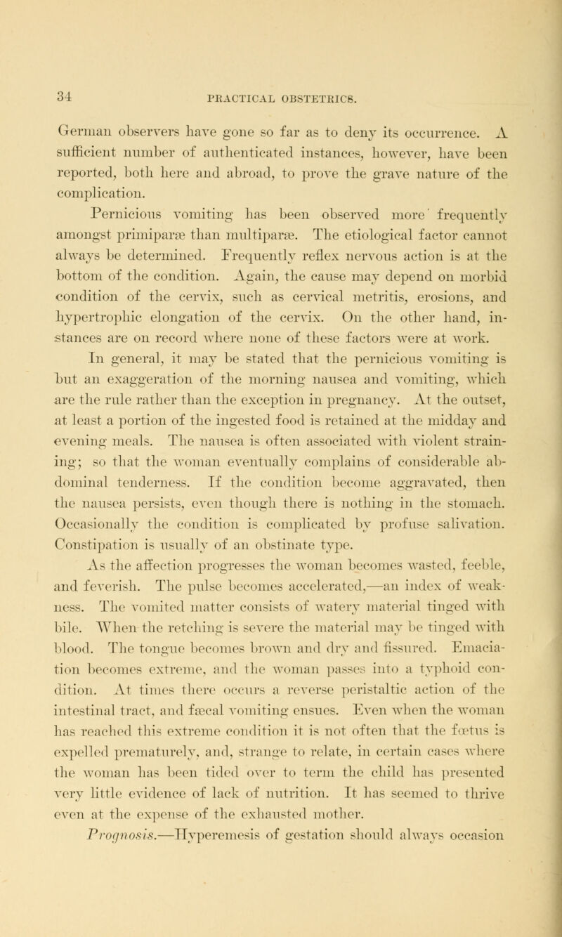 German observers have gone so far as to deny its occurrence. A sufficient number of authenticated instances, however, have been reported, both here and abroad, to prove the grave nature of the complication. Pernicious vomiting has been observed more' frequently amongst primiparae than multipara. The etiological factor cannot always be determined. Frequently reflex nervous action is at the bottom of the condition. Again, the cause may depend on morbid condition of the cervix, such as cervical metritis, erosions, and hypertrophic elongation of the cervix. On the other hand, in- stances are on record where none of these factors were at work. In general, it may be stated that the pernicious vomiting is hut an exaggeration of the morning nausea and vomiting, which are the rule rather than the exception in pregnancy. At the outset, at least a portion of the ingested food is retained at the midday and evening meals. The nausea is often associated with violent strain- ing; so that the woman eventually complains of considerable ab- dominal tenderness. If the condition become aggravated, then the nausea persists, even though there is nothing in the stomach. Occasionally the condition is complicated by profuse salivation. Constipation is usually of an obstinate type. As the affection progresses the woman becomes wasted, feel do, and feverish. The pulse becomes accelerated,—an index of weak- ness. The vomited matter consists of watery material tinged with bile. When the retching is severe the material may be tinged with blood. The tongue becomes brown and dry and fissured. Emacia- tion becomes extreme, and the woman passes into a typhoid con- dition. At times there occurs a reverse peristaltic action of the intestinal tract, and faecal vomiting ensues. Even when the woman has reached this extreme condition it is not often that the foetus is expelled prematurely, and, strange to relate, in certain cases where the woman has been tided over to term the child has presented very little evidence of lack of nutrition. It has seemed to thrive even at the expense of the exhausted mother. Prognosis.—Hyperemesis of gestation should always occasion