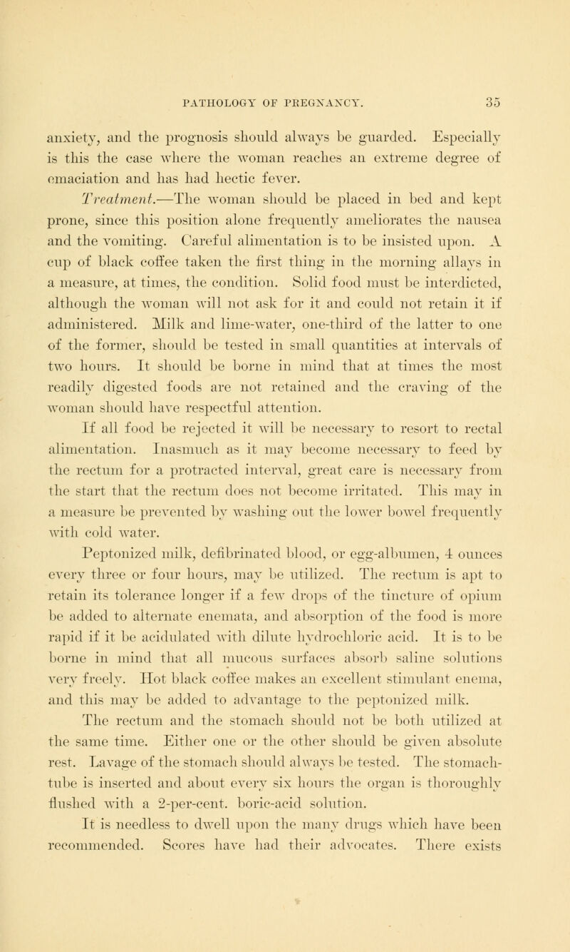 anxiety, and the prognosis should always be guarded. Especially is this the case where the woman reaches an extreme degree of emaciation and has had hectic fever. Treatment.—The woman should be placed in bed and kept prone, since this position alone frequently ameliorates the nausea and the vomiting. Careful alimentation is to be insisted upon. A cup of black coffee taken the first thing in the morning allays in a measure, at times, the condition. Solid food must be interdicted, although the woman will not ask for it and could not retain it if administered. Milk and lime-water, one-third of the latter to one of the former, should be tested in small quantities at intervals of two hours. It should be borne in mind that at times the most readily digested foods are not retained and the craving of the woman should have respectful attention. If all food be rejected it will be necessary to resort to rectal alimentation. Inasmuch as it may become necessary to feed by the rectum for a protracted interval, great care is necessary from the start that the rectum does not become irritated. This may in a measure be prevented by washing out the lower bowel frequently with cold water. Peptonized milk, defibrinated blood, or egg-albumen, 4 ounces every three or four hours, may be utilized. The rectum is apt to retain its tolerance longer if a few drops of the tincture of opium be added to alternate enemata, and absorption of the food is more rapid if it be acidulated with dilute hydrochloric acid. It is to be borne in mind that all mucous surfaces absorb saline solutions very freely. Hot black coffee makes an excellent stimulant enema, and this may be added to advantage to the peptonized milk. The rectum and the stomach should not be both utilized at the same time. Either one or the other should be given absolute rest. Lavage of the stomach should always be tested. The stomach- tube is inserted and about every six hours the organ is thoroughly flushed with a 2-per-cent. boric-acid solution. It is needless to dwell upon the many drugs which have been recommended. Scores have had their advocates. There exists