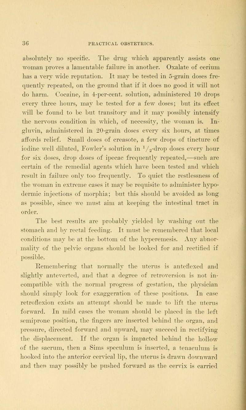 absolutely no specific. The drug which apparently assists one woman proves a lamentable failure in another. Oxalate of cerium has a very wide reputation. It may be tested in 5-grain doses fre- quently repeated, on the ground that if it does no good it will not do harm. Cocaine, in 4-per-cent. solution, administered 10 drops every three hours, may be tested for a few doses; but its effect will be found to be but transitory and it may possibly intensify the nervous condition in which, of necessity, the woman is. In- gluvin, administered in 20-grain doses every six hours, at times affords relief. Small doses of creasote, a few drops of tincture of iodine well diluted, Fowler's solution in 1/2-drop doses every hour for six doses, drop doses of ipecac frequently repeated,—such are certain of the remedial agents which have been tested and which result in failure only too frequently. To quiet the restlessness of the woman in extreme cases it may be requisite to administer hypo- dermic injections of morphia; but this should be avoided as long as possible, since we must aim at keeping the intestinal tract in order. The best results are probably yielded by washing out the stomach and by rectal feeding. It must be remembered that local conditions may be at the bottom of the hyperemesis. Any abnor- mality of the pelvic organs should be looked for and rectified if possible. Remembering that normally the uterus is anteflexed and slightly anteverted, and that a degree of retroversion is not in- compatible with the normal progress of gestation, the physician should simply look for exaggeration of these positions. In case retroflexion exists an attempt should be made to lift the uterus forward. In mild eases the woman should be placed in the left semiprone position, the fingers are inserted behind the organ, and pressure, directed forward and upward, may succeed in rectifying the displacement. If the organ is impacted behind the hollow of the sacrum, then a Sims speculum is inserted, a tenaculum is hooked into the anterior cervical lip, the uterus is drawn downward and then may possibly be pushed forward as the cervix is carried