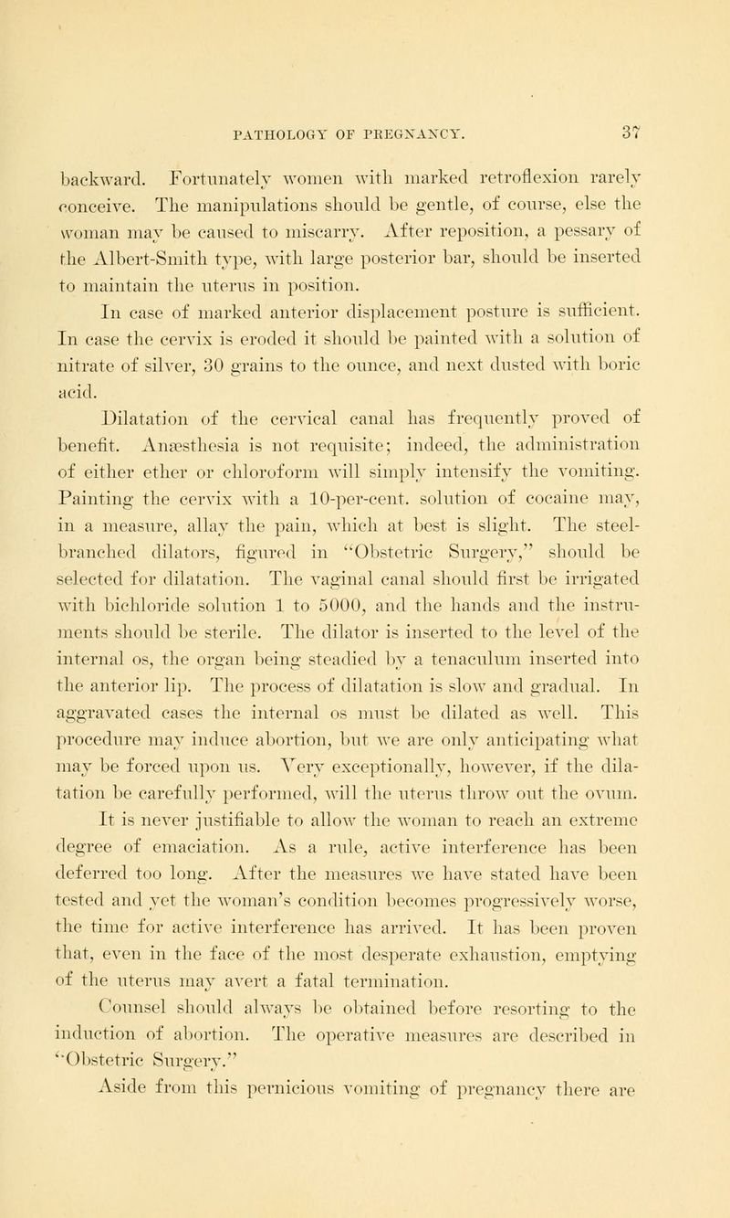 backward. Fortunately women with marked retroflexion rarely conceive. The manipulations should be gentle, of course, else the woman may be caused to miscarry. After reposition, a pessary of (-he Albert-Smith type, with large posterior bar, should be inserted to maintain the uterus in position. In case of marked anterior displacement posture is sufficient. In case the cervix is eroded it should be painted with a solution of nitrate of silver, 30 grains to the ounce, and next dusted with boric acid. Dilatation of the cervical canal has frequently proved of benefit. Anaesthesia is not requisite; indeed, the administration of either ether or chloroform will simply intensify the vomiting. Painting the cervix with a 10-per-cent. solution of cocaine may, in a measure, allay the pain, which at best is slight. The steel- branched dilators, figured in Obstetric Surgery, should be selected for dilatation. The vaginal canal should first be irrigated with bichloride solution 1 to 5000, and the hands and the instru- ments should be sterile. The dilator is inserted to the level of the internal os, the organ being steadied by a tenaculum inserted into the anterior lip. The process of dilatation is slow and gradual. In aggravated cases the internal os must be dilated as well. This procedure may induce abortion, but we are only anticipating what may be forced upon us. Very exceptionally, however, if the dila- tation be carefully performed, will the uterus throw out the ovum. It is never justifiable to allow the woman to reach an extreme degree of emaciation. As a rule, active interference has been deferred too long. After the measures we have stated have been tested and yet the woman's condition becomes progressively worse, the time for active interference has arrived. It has been proven that, even in the face of the most desperate exhaustion, emptying of the uterus may avert a fatal termination. Counsel should always be obtained before resorting to the induction of abortion. The operative measures are described in Obstetric Surgery. Aside from this pernicious vomiting of pregnancy there are