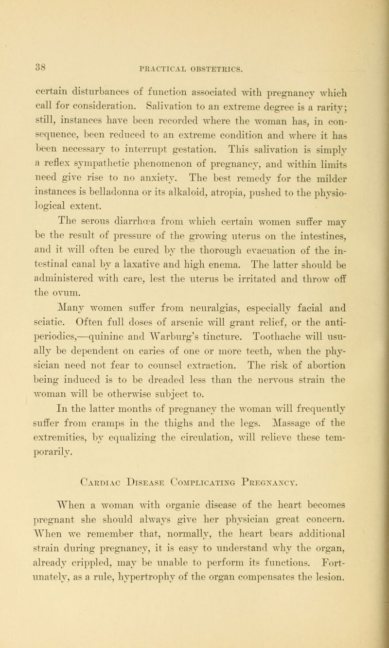 certain disturbances of function associated with pregnancy which call for consideration. Salivation to an extreme degree is a rarity; still, instances have been recorded where the woman has, in con- sequence, been reduced to an extreme condition and where it has been necessary to interrupt gestation. This salivation is simply a reflex sympathetic phenomenon of pregnancy, and within limits need give rise to no anxiety. The best remedy for the milder instances is belladonna or its alkaloid, atropia, pushed to the physio- logical extent. The serous diarrhoea from which certain women suffer may be the result of pressure of the growing uterus on the intestines, and it will often be cured by the thorough evacuation of the in- testinal canal by a laxative and high enema. The latter should be administered with care, lest the uterus be irritated and throw off the ovum. Many women suffer from neuralgias, especially facial and sciatic. Often full closes of arsenic will grant relief, or the anti- periodics,—quinine and Warburg's tincture. Toothache will usu- ally be dependent on caries of one or more teeth, when the phy- sician need not fear to counsel extraction. The risk of abortion being induced is to be dreaded less than the nervous strain the woman will be otherwise subject to. In the latter months of pregnancy the woman will frequently suffer from cramps in the thighs and the legs. Massage of the extremities, by equalizing the circulation, will relieve these tem- porarily. Cardiac Disease Complicating Pregxaxcy. When a woman with organic disease of the heart becomes pregnant she should always give her physician great concern. When we remember that, normally, the heart bears additional strain during pregnancy, it is easy to understand why the organ, already crippled, may be unable to perform its functions. Fort- unately, as a rule, hypertrophy of the organ compensates the lesion.