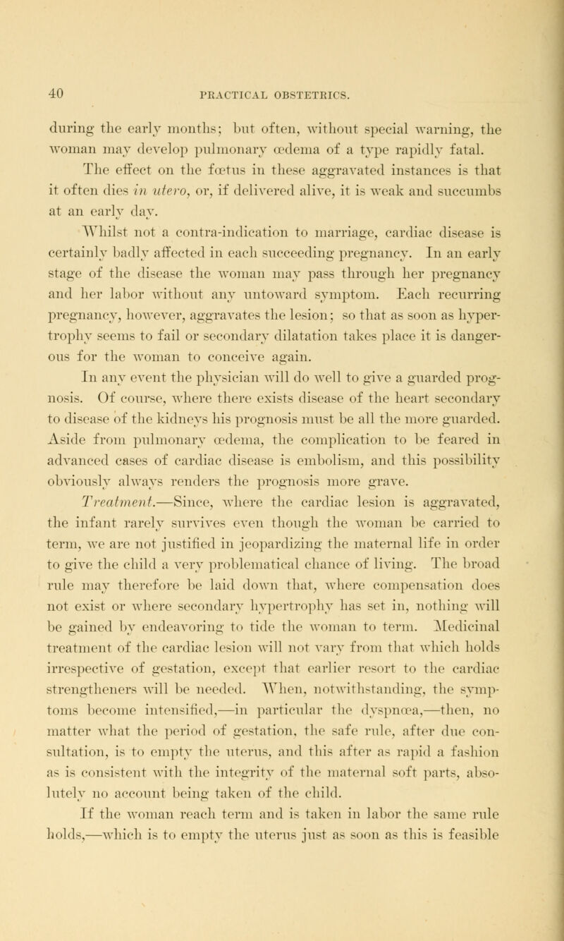 during the early months; but often, without special warning, the woman may develop pulmonary oedema of a type rapidly fatal. The effect on the foetus in these aggravated instances is that it often dies in utero, or, if delivered alive, it is weak and succumbs at an early day. Whilst not a contra-indication to marriage, cardiac disease is certainly badly affected in each succeeding pregnancy. In an early stage of the disease the woman may pass through her pregnancy and her labor without any untoward symptom. Each recurring pregnancy, however, aggravates the lesion; so that as soon as hyper- trophy seems to fail or secondary dilatation takes place it is danger- ous for the woman to conceive again. In any event the physician will do well to give a guarded prog- nosis. Of course, where there exists disease of the heart secondary to disease of the kidneys his prognosis must be all the more guarded. Aside from pulmonary oedema, the complication to be feared in advanced cases of cardiac disease is embolism, and this possibility obviously always renders the prognosis more grave. Treatment.—Since, where the cardiac lesion is aggravated, the infant rarely survives even though the woman be carried to term, we are not justified in jeopardizing the maternal life in order to give the child a very problematical chance of living. The broad rule may therefore be laid down that, where compensation does not exist or where secondary hypertrophy has set in, nothing will be gained by endeavoring to tide the woman to term. Medicinal treatment of the cardiac lesion will not vary from that which holds irrespective of gestation, except that earlier resort to the cardiac strengthened will be needed. When, notwithstanding, the symp- toms become intensified,—in particular the dyspnoea,—then, no matter what the period of gestation, the safe rule, after due con- sultation, is to empty the uterus, and this after as rapid a fashion as is consistent with the integrity of the maternal soft parts, abso- lutely no account being taken of the child. If the woman reach term and is taken in labor the same rule holds,—which is to empty the uterus just as soon as this is feasible