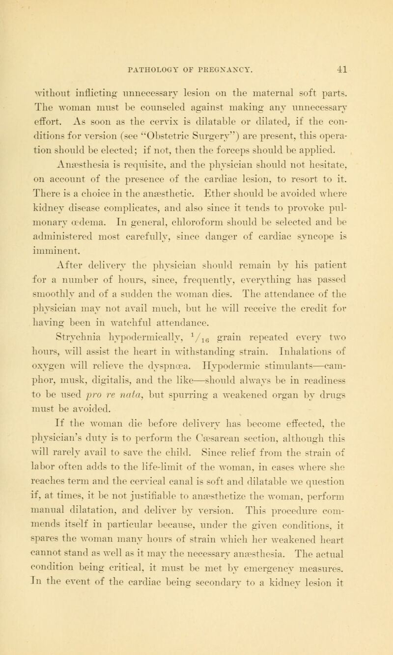 without inflicting unnecessary lesion on the maternal soft parts. The woman must be counseled against making any unnecessary effort. As soon as the cervix is dilatable or dilated, if the con- ditions for version (see Obstetric Surgery) are present, this opera- tion should be elected; if not, then the forceps should be applied. Anaesthesia is requisite, and the physician should not hesitate, on account of the presence of the cardiac lesion, to resort to it. There is a choice in the anaesthetic. Ether should be avoided where kidney disease complicates, and also since it tends to provoke pul- monary oedema. In general, chloroform should be selected and be administered most carefully, since danger of cardiac syncope is imminent. After delivery the physician should remain by his patient for a number of hours, since, frequently, everything has passed smoothly and of a sudden the woman dies. The attendance of the physician may not avail much, but he will receive the credit for having been in watchful attendance. Strychnia hypodermically, 1/16 grain repeated every two hours, will assist the heart in withstanding strain. Inhalations of oxygen will relieve the dyspnoea. Hypodermic stimulants—cam- phor, musk, digitalis, and the like—should always be in readiness to be used pro re nata, but spurring a weakened organ by drugs must be avoided. If the woman die before delivery has become effected, the physician's duty is to perform the Caesarean section, although this will rarely avail to save the child. Since relief from the strain of labor often adds to the life-limit of the woman, in cases where she reaches term and the cervical canal is soft and dilatable we question if, at times, it be not justifiable to anaesthetize the woman, perform manual dilatation, and deliver by version. This procedure com- mends itself in particular because, under the given conditions^ it spares the woman many hours of strain which her weakened heart cannot stand as well as it may the necessary anaesthesia. The actual condition being critical, it must be met by emergency measures. In the event of the cardiac being secondary to a kidney lesion it