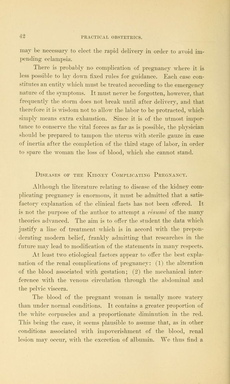 may be necessary to elect the rapid delivery in order to avoid im- pending eclampsia. There is probably no complication of pregnancy where it is less possible to lay down fixed rules for guidance. Each case con- stitutes an entity which must be treated according to the emergency nature of the symptoms. It must never be forgotten, however, that frequently the storm does not break until after delivery, and that therefore it is wisdom not to allow the labor to be protracted, which simply means extra exhaustion. Since it is of the utmost impor- tance to conserve the vital forces as far as is possible, the physician should be prepared to tampon the uterus with sterile gauze in case of inertia after the completion of the third stage of labor, in order to spare the woman the loss of blood, which she cannot stand. Diseases of the Kidney Complicating Pregxaxcy. Although the literature relating to disease of the kidney com- plicating pregnancy is enormous, it must be admitted that a satis- factory explanation of the clinical facts has not been offered. It is not the purpose of the author to attempt a resume of the many theories advanced. The aim is to offer the student the data which justify a line of treatment which is in accord with the prepon- derating modern belief, frankly admitting that researches in the future may lead to modification of the statements in many respects. At least two etiological factors appear to offer the best expla- nation of the renal complications of pregnancy: (1) the alteration of the blood associated with gestation; (2) the mechanical inter- ference with the venous circulation through the abdominal and the pelvic viscera. The blood of the pregnant woman is usually more watery than under normal conditions. It contains a greater proportion of the white corpuscles and a proportionate diminution in the red. This being the case, it seems plausible to assume that, as in other conditions associated with impoverishment of the blood, renal lesion may occur, with the excretion of albumin. \Ye thus find a