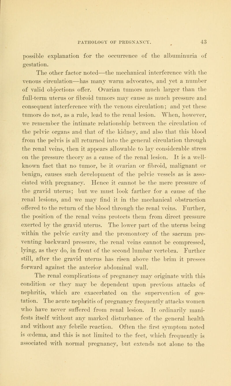 possible explanation for the occurrence of the albuminuria of gestation. The other factor noted—the mechanical interference with the venous circulation—has many warm advocates, and yet a number of valid objections offer. Ovarian tumors much larger than the full-term uterus or fibroid tumors may cause as much pressure and consequent interference with the venous circulation; and yet these tumors do not, as a rule, lead to the renal lesion. When, however, we remember the intimate relationship between the circulation of the pelvic organs and that of the kidney, and also that this blood from the pelvis is all returned into the general circulation through the renal veins, then it appears allowable to lay considerable stress on the pressure theory as a cause of the renal lesion. It is a well- known fact that no tumor, be it ovarian or fibroid, malignant or benign, causes such development of the pelvic vessels as is asso- ciated with pregnancy. Hence it cannot be the mere pressure of the gravid uterus; but we must look farther for a cause of the renal lesions, and we may find it in the mechanical obstruction offered to the return of the blood through the renal veins. Further, the position of the renal veins protects them from direct pressure exerted by the gravid uterus. The lower part of the uterus being within the pelvic cavity and the promontory of the sacrum pre- venting backward pressure, the renal veins cannot be compressed, lying, as they do, in front of the second lumbar A^ertebra. Further still, after the gravid uterus has risen above the brim it presses forward against the anterior abdominal wall. The renal complications of pregnancy may originate with this condition or they may be dependent upon previous attacks of nephritis, which are exacerbated on the supervention of ges- tation. The acute nephritis of pregnancy frequently attacks women avIio have never suffered from renal lesion. It ordinarily mani- fests itself without any marked disturbance of the general health and without any febrile reaction. Often the first symptom noted is oedema, and this is not limited to the feet, which frequently is associated with normal pregnancy, but extends not alone to the