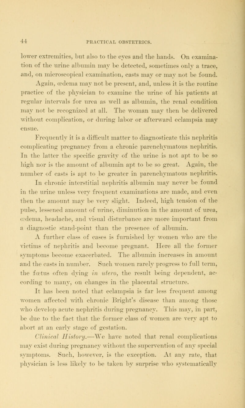 lower extremities, but also to the eyes and the bands. On examina- tion of the urine albumin may be detected, sometimes only a trace, and, on microscopical examination, casts may or may not be found. Again, oedema may not be present, and, unless it is the routine practice of the physician to examine the urine of his patients at regular intervals for urea as well as albumin, the renal condition may not be recognized at all. The woman may then be delivered without complication, or during labor or afterward eclampsia may ensue. Frequently it is a difficult matter to diagnosticate this nephritis complicating pregnancy from a chronic parenchymatous nephritis. In the latter the specific gravity of the urine is not apt to be so high nor is the amount of albumin apt to be so great. Again, the number of casts is apt to be greater in parenchymatous nephritis. In chronic interstitial nephritis albumin may never be found in the urine unless very frequent examinations are made, and even then the amount may be very slight. Indeed, high tension of the pulse, lessened amount of urine, diminution in the amount of urea, ccdema, headache, and visual disturbance are more important from a diagnostic stand-point than the presence of albumin. A further class of cases is furnished by women who are the victims of nephritis and become pregnant. Here all the former symptoms become exacerbated. The albumin increases in amount and the ca>ts in number. Such women rarely progress to full term, the foetus often dying in ufero, the result being dependent, ac- cording to many, on changes in the placental structure. It has been noted that eclampsia is far less frequent among women affected with chronic Bright's disease than among those who develop acute nephritis during pregnancy. This may, in part, be due to the fact that the former cla>s of women are very apt to abort at an early stage of gestation. Clinical History.—We have noted that renal complications may exist during pregnancy without the supervention of any special symptoms. Such, however, is the exception. At any rate, that physician is Less likely to be taken by surprise who systematically