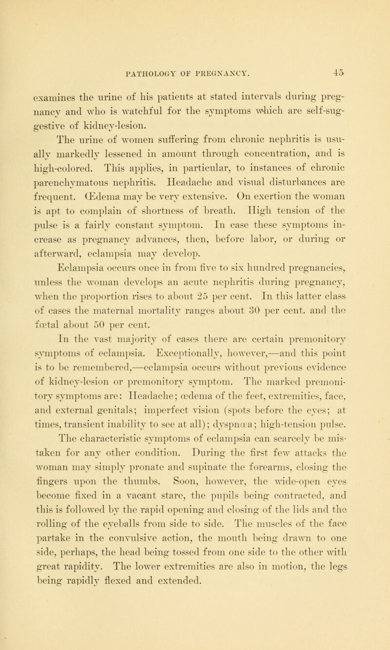 examines the urine of his patients at stated intervals during preg- nancy and who is watchful for the symptoms which are self-sug- gestive of kidney-lesion. The urine of women suffering from chronic nephritis is usu- ally markedly lessened in amount through concentration, and is high-colored. This applies, in particular, to instances of chronic parenchymatous nephritis. Headache and visual disturbances are frequent. (Edema may be very extensive. On exertion the woman is apt to complain of shortness of breath. High tension of the pulse is a fairly constant symptom. In case these symptoms in- crease as pregnancy advances, then, before labor, or during or afterward, eclampsia may develop. Eclampsia occurs once in from five to six hundred pregnancies, unless the woman develops an acute nephritis during pregnancy, when the proportion rises to about 25 per cent. In this latter class- of cases the maternal mortality ranges about 30 per cent, and the fcetal about 50 per cent. In the vast majority of cases there are certain premonitory symptoms of eclampsia. Exceptionally, however,—and this point is to be remembered,—eclampsia occurs without previous evidence of kidney-lesion or premonitory symptom. The marked premoni- tory symptoms are: Headache; oedema of the feet, extremities, face, and external genitals; imperfect vision (spots before the eyes; at times, transient inability to see at all); dyspnoea; high-tension pulse. The characteristic symptoms of eclampsia can scarcely be mis- taken for any other condition. During the first few attacks the woman may simply pronate and supinate the forearms, closing the fingers upon the thumbs. Soon, however, the wide-open eyes become fixed in a vacant stare, the pupils being contracted, and this is followed by the rapid opening and closing of the lids and the rolling of the eyeballs from side to side. The muscles of the face partake in the convulsive action, the mouth being drawn to one side, perhaps, the head being tossed from one side to the other with great rapidity. The lower extremities are also in motion, the legs being rapidly flexed and extended.