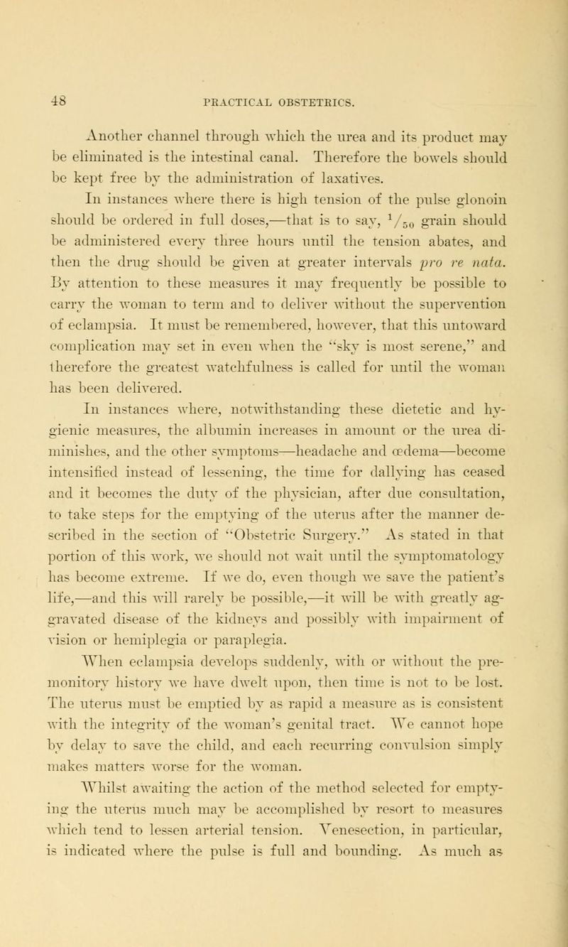 Another channel through which the urea and its product may be eliminated is the intestinal canal. Therefore the bowels should be kept free by the administration of laxative-. In instances where there is high tension of the pulse glonoin should be ordered in full doses,—that is to say, 1/50 grain should be administered every three hours until the tension abates, and then the drug should be given at greater intervals pro re n<if<i. By attention to these measures it may frequently be possible to carry the woman to term and to deliver without the supervention of eclampsia. It must be remembered, however, that this untoward complication may set in even when the sky is most serene, and therefore the greatest watchfulness is called for until the woman has been delivered. In instances where, notwithstanding these dietetic and hy- gienic measures, the albumin increases in amount or the urea di- minishes, and the other symptoms—headache and oedema—become intensified instead of lessening, the time for dallying has ceased and it becomes the duty of the physician, after due consultation, to take steps for the emptying of the uterus after the manner de- scribed in the section of Obstetric Surgery. As stated in that portion of this work, we should not wait until the symptomatology has become extreme. If we do, even though we save the patient's life,—and this will rarely be possible,—it will be with greatly ag- gravated disease of the kidneys and possibly with impairment of vision or hemiplegia or paraplegia. When eclampsia develops suddenly, with or without the pre- monitory history we have dwelt upon, then time is not to be lost. The uterus must be emptied by as rapid a measure as is consistent with the integrity of the woman's genital tract. We cannot hope by delay to save the child, and each recurring convulsion simply makes matters worse for the woman. AVhilst awaiting the action of the method selected for empty- ing the uterus much may be accomplished by resort to measures which tend to lessen arterial tension. Venesection, in particular, is indicated where the pulse is full and bounding. As much as