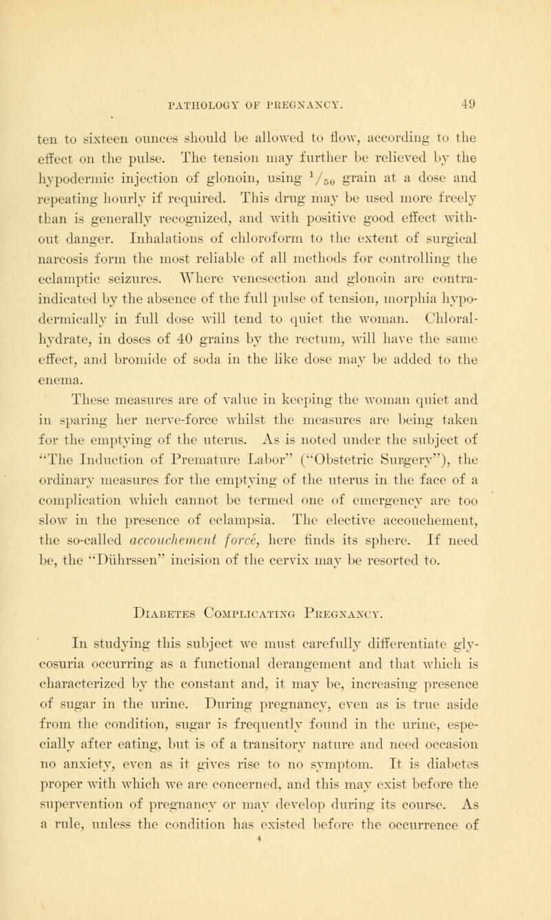 ten to sixteen ounces should be allowed to now, according to the effect on the pulse. The tension may further be relieved by the hypodermic injection of glonoin, using 1/50 grain at a dose and repeating hourly if required. This drug may be used more freely than is generally recognized, and with positive good effect with- out danger. Inhalations of chloroform to the extent of surgical narcosis form the most reliable of all methods for controlling the eclamptic seizures. Where venesection and glonoin are contra- indicated by the absence of the full pulse of tension, morphia hypo- dermically in full dose will tend to quiet the woman. Chloral- hydrate, in doses of 40 grains by the rectum, will have the same effect, and bromide of soda in the like dose may be added to the enema. These measures are of value in keeping the woman quiet and in sparing her nerve-force whilst the measures are being taken for the emptying of the uterus. As is noted under the subject of 4'The Induction of Premature Labor (Obstetric Surgery), the ordinary measures for the emptying of the uterus in the face of a complication which cannot be termed one of emergency are too slow in the presence of eclampsia. The elective accouchement, the so-called accouchement force, here finds its sphere. If need be, the Diihrssen incision of the cervix may be resorted to. Diabetes Complicating Pregnancy. In studying this subject we must carefully differentiate gly- cosuria occurring as a functional derangement and that which is characterized by the constant and, it may be, increasing presence of sugar in the urine. During pregnancy, even as is true aside from the condition, sugar is frequently found in the urine, espe- cially after eating, but is of a transitory nature and need occasion no anxiety, even as it gives rise to no symptom. It is diabetes proper with which we are concerned, and this may exist before the supervention of pregnancy or may develop during its course. As a rule, unless the condition has existed before the occurrence of