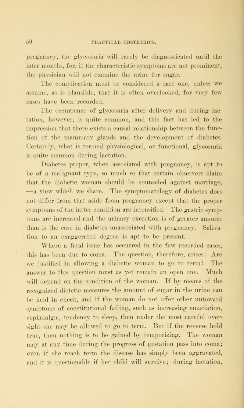 pregnancy, the glycosuria will rarely be diagnosticated until the later months, for, if the characteristic symptoms are not prominent, the physician will not examine the urine for sugar. The complication must be considered a rare one, unless we assume, as is plausible, that it is often overlooked, for very few cases have been recorded. The occurrence of glycosuria after delivery and during lac- tation, however, is quite common, and this fact has led to the impression that there exists a causal relationship between the func- tion of the mammary glands and the development of diabetes. Certainly, what is termed physiological, or functional, glycosuria is quite common during lactation. Diabetes proper, when associated with pregnancy, is apt to be of a malignant type, so much so that certain observers claim that the diabetic woman should be counseled against marriage, —a view which we share. The symptomatology of diabetes does not differ from that aside from pregnancy except that the proper symptoms of the latter condition are intensified. The gastric symp- toms are increased and the urinary excretion is of greater amount than is the case in diabetes unassociated with pregnancy. Saliva- tion to an exaggerated degree is apt to be present. Where a fatal issue has occurred in the few recorded cases, this has been due to coma. The question, therefore, arises: Are we justified in allowing a diabetic woman to go to term? The answer to this question must as yet remain an open one. Much will depend on the condition of the woman. If by means of the recognized dietetic measures the amount of sugar in the urine can be held in check, and if the woman do not offer other untoward symptoms of constitutional failing, such as increasing emaciation, cephalalgia, tendency to sleep, then under the most careful over- sight she may be allowed to go to term. But if the reverse hold true, then nothing is to be gained by temporizing. The woman may at any time during the progress of gestation pass into coma; even if she reach term the disease has simply been aggravated, and it is questionable if her child will survive; during lactation,