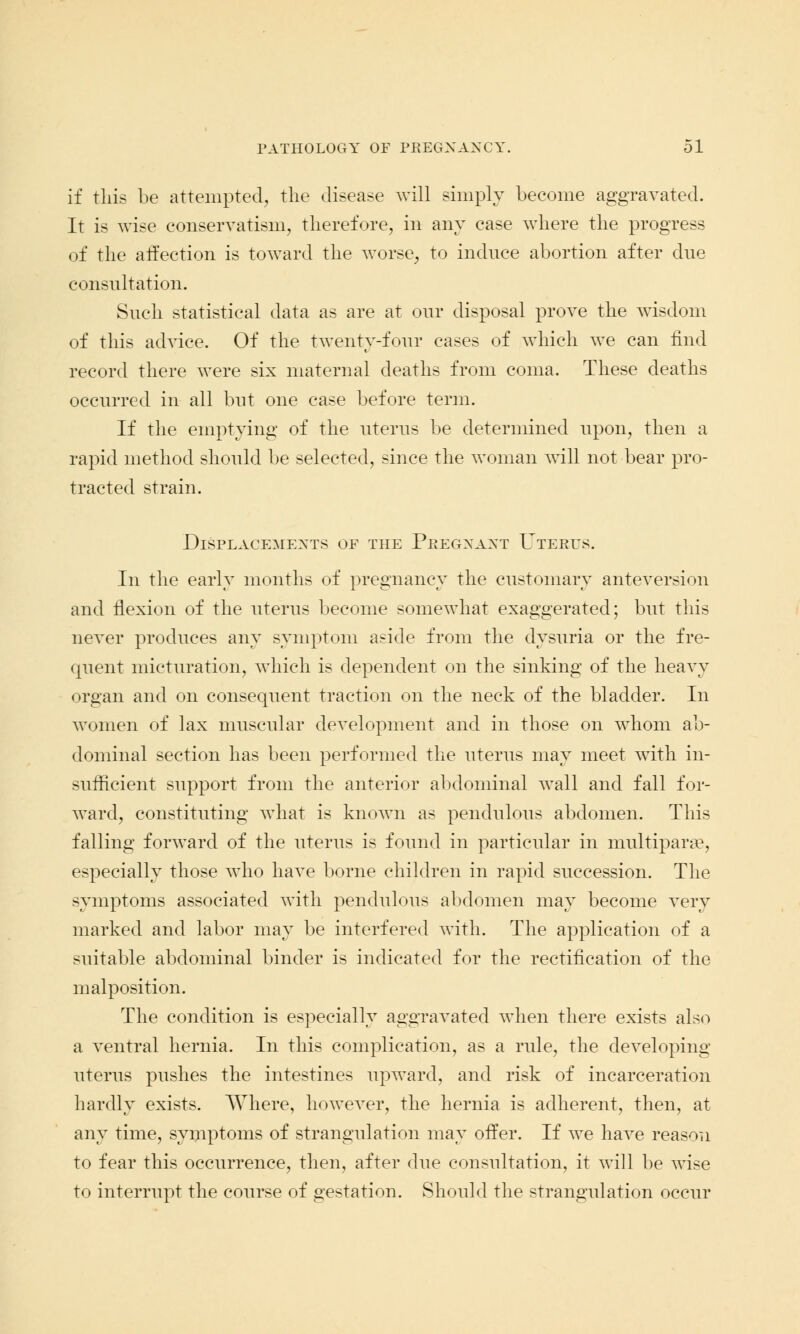 if this be attempted, the disease will simply become aggravated. It is wise conservatism, therefore, in any case where the progress of the affection is toward the worse, to induce abortion after due consultation. Such statistical data as are at our disposal prove the wisdom of this advice. Of the twenty-four cases of which we can find record there were six maternal deaths from coma. These deaths occurred in all but one case before term. If the emptying of the uterus be determined upon, then a rapid method should be selected, since the woman will not bear pro- tracted strain. Displacements of the Peegxaxt Uterus. In the early months of pregnancy the customary anteversion and flexion of the uterus become somewhat exaggerated; but this never produces any symptom aside from the dysuria or the fre- quent micturation, which is dependent on the sinking of the heavy organ and on consequent traction on the neck of the bladder. In Avomen of lax muscular development and in those on whom ab- dominal section has been performed the uterus may meet with in- sufficient support from the anterior abdominal wall and fall for- ward, constituting what is known as pendulous abdomen. This falling forward of the uterus is found in particular in multipara?, especially those who have borne children in rapid succession. The symptoms associated with pendulous abdomen may become very marked and labor may be interfered with. The application of a suitable abdominal binder is indicated for the rectification of the malposition. The condition is especially aggravated when there exists also a ventral hernia. In this complication, as a rule, the developing uterus pushes the intestines upward, and risk of incarceration hardly exists. Where, however, the hernia is adherent, then, at any time, symptoms of strangulation may offer. If we have reason to fear this occurrence, then, after due consultation, it will be wise to interrupt the course of gestation. Should the strangulation occur