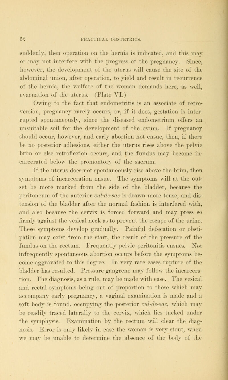 suddenly, then operation on the hernia is indicated;, and this may or may not interfere with the progress of the pregnancy. Since, however, the development of the uterus will cause the site of the abdominal union, after operation, to yield and result in recurrence of the hernia, the welfare of the woman demands here, as well, evacuation of the uterus. (Plate VI.) Owing to the fact that endometritis is an associate of retro- version, pregnancy rarely occurs, or, if it does, gestation is inter- rupted spontaneously, since the diseased endometrium offers an unsuitable soil for the development of the ovum. If pregnancy should occur, however, and early abortion not ensue, then, if there be no posterior adhesions, either the uterus rises above the pelvic brim or else retroflexion occurs, and the fundus may become in- carcerated below the promontory of the sacrum. If the uterus does not spontaneously rise above the brim, then symptoms of incarceration ensue. The symptoms will at the out- set be more marked from the side of the bladder, because the peritoneum of the anterior cul-de-sac is drawn more tense, and dis- tension of the bladder after the normal fashion is interfered with, and also because the cervix is forced forward and may press so firmly against the vesical neck as to prevent the escape of the urine. These symptoms develop gradually. Painful defecation or obsti- pation may exist from the start, the result of the pressure of the fundus on the rectum. Frequently pelvic peritonitis ensues. Xot infrequently spontaneous abortion occurs before the symptoms be- come aggravated to this degree. In very rare cases rupture of the bladder has resulted. Pressure-gangrene may follow the incarcera- tion. The diagnosis, as a rule, may be made with ease. The vesical and rectal symptoms being out of proportion to those which may accompany early pregnancy, a vaginal examination is made and a soft body is found, occupying the posterior cul-de-sac, which may be readily traced laterally to the cervix, which lies tucked under the symphysis. Examination by the rectum will clear the diag- nosis. Error is only likely in case the woman is very stout, when we may be unable to determine the absence of the body of the