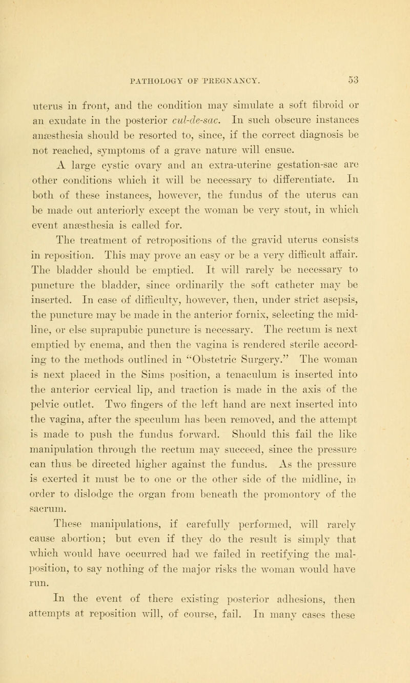 uterus in front, and the condition may simulate a soft fibroid or an exudate in the posterior cul-de-sac. In such obscure instances anaesthesia should be resorted to, since, if the correct diagnosis be not reached, symptoms of a grave nature will ensue. A large cystic ovary and an extra-uterine gestation-sac are other conditions which it will be necessary to differentiate. In both of these instances, however, the fundus of the uterus can be made out anteriorly except the woman be very stout, in which event anaesthesia is called for. The treatment of retropositions of the gravid uterus consists in reposition. This may prove an easy or be a very difficult affair. The bladder should be emptied. It will rarely be necessary to puncture the bladder, since ordinarily the soft catheter may be inserted. In case of difficulty, however, then, under strict asepsis, the puncture may be made in the anterior fornix, selecting the mid- line, or else suprapubic puncture is necessary. The rectum is next emptied by enema, and then the vagina is rendered sterile accord- ing to the methods outlined in Obstetric Surgery. The woman is next placed in the Sims position, a tenaculum is inserted into the anterior cervical lip, and traction is made in the axis of the pelvic outlet. Two fingers of the left hand are next inserted into the vagina, after the speculum has been removed, and the attempt is made to push the fundus forward. Should this fail the like manipulation through the rectum may succeed, since the pressure can thus be directed higher against the fundus. As the pressure is exerted it must be to one or the other side of the midline, in order to dislodge the organ from beneath the promontory of the sacrum. These manipulations, if carefully performed, will rarely cause abortion; but even if they do the result is simply that which would have occurred had we failed in rectifying the mal- position, to say nothing of the major risks the woman would have run. In the event of there existing posterior adhesions, then attempts at reposition will, of course, fail. In many cases these