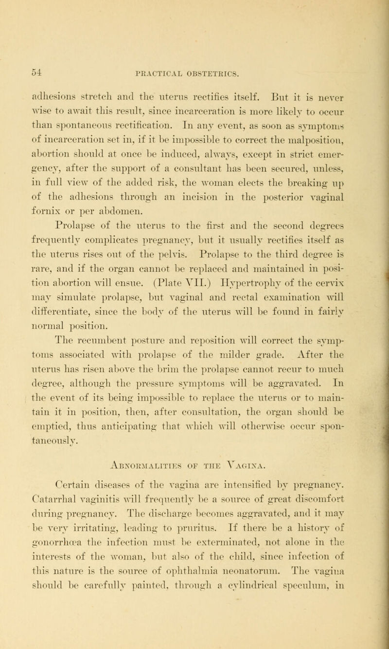 adhesions stretch and the uterus rectifies itself. But it is never wise to await this result, since incarceration is more likely to occur than spontaneous rectification. In any event, as soon as symptoms of incarceration set in, if it be impossible to correct the malposition, abortion should at once be induced, always, except in strict emer- gency, after the support of a consultant has been secured, unit—, in full view of the added risk, the woman elects the breaking up of the adhesions through an incision in the posterior vaginal fornix or per abdomen. Prolapse of the uterus to the first and the second degrees frequently complicates pregnancy, but it usually rectifies itself as the uterus rises out of the pelvis. Prolapse to the third degree is rare, and if the organ cannot be replaced and maintained in posi- tion abortion will ensue. (Plate VII.) Hypertrophy of the cervix may simulate prolapse, but vaginal and rectal examination will differentiate, since the body of the uterus will be found in fairly normal position. The recumbent posture and reposition will correct the symp- toms associated with prolapse of the milder grade. After the uterus has risen above the brim the prolapse cannot recur to much degree, although the pressure symptoms will be aggravated. In the event of its being impossible to replace the uterus or to main- tain it in position, then, after consultation, the organ should be emptied, thus anticipating that which will otherwise occur spon- taneously. Abnormalities of the Vagina. Certain diseases of the vagina are intensified by pregnancy. Catarrhal vaginitis will frequently be a source of great discomfort during pregnancy. The discharge becomes aggravated, and it may be very irritating, leading to pruritus. If there be a history of gonorrhoea the infection must be exterminated, not alone in the interests of the woman, but also of the child, since infection of this nature is the source of ophthalmia neonatorum. The vagina should be carefully painted, through a cylindrical speculum, in