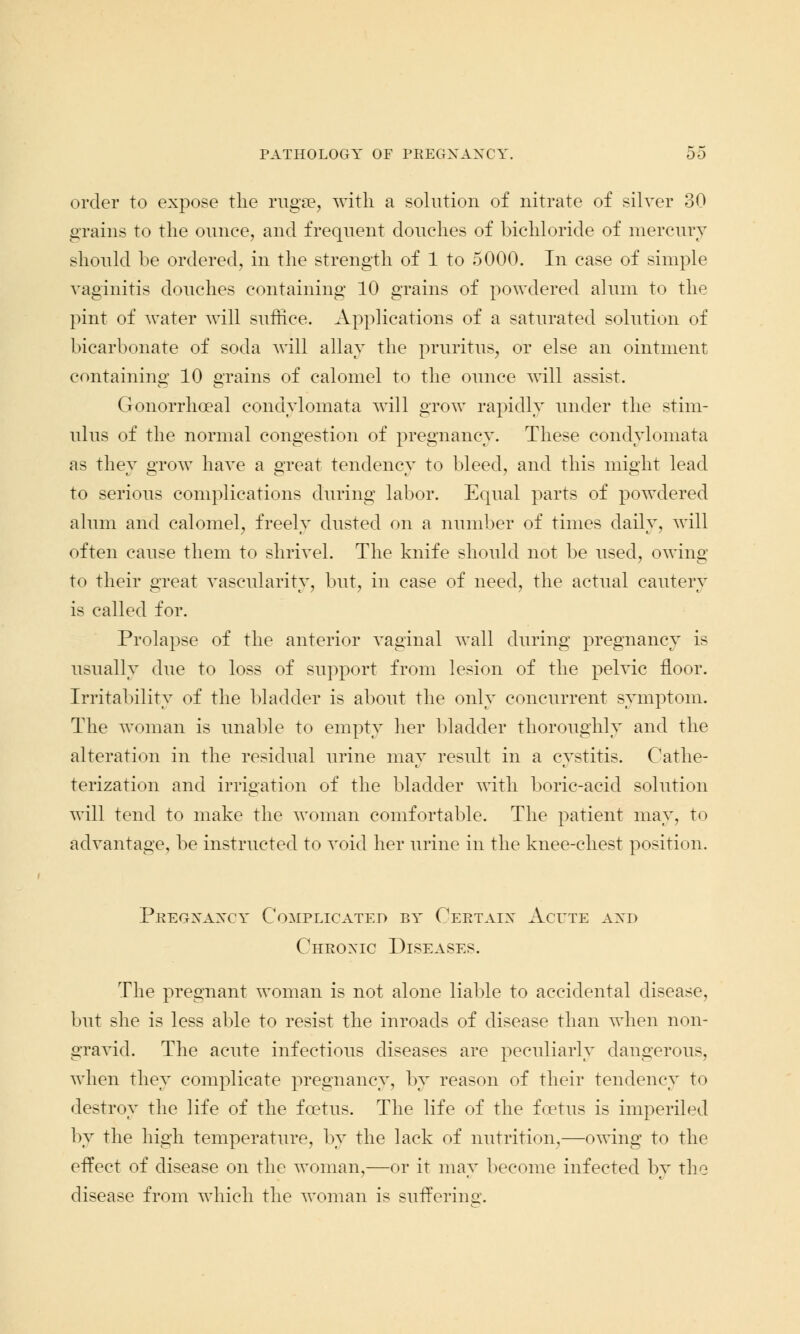 order to expose the rugae, with a solution of nitrate of silver 30 grains to the ounce, and frequent douches of bichloride of mercury should be ordered, in the strength of 1 to 5000. In case of simple vaginitis douches containing 10 grains of powdered alum to the pint of water will suffice. Applications of a saturated solution of bicarbonate of soda will allay the pruritus, or else an ointment containing 10 grains of calomel to the ounce will assist. Gonorrheal condylomata will grow rapidly under the stim- ulus of the normal congestion of pregnancy. These condylomata as they grow have a great tendency to bleed, and this might lead to serious complications during labor. Equal parts of powdered alum and calomel, freely dusted on a number of times daily, will often cause them to shrivel. The knife should not be used, owing to their great vascularity, but, in case of need, the actual cautery is called for. Prolapse of the anterior vaginal wall during pregnancy is usually due to loss of support from lesion of the pelvic floor. Irritability of the bladder is about the only concurrent symptom. The woman is unable to empty her bladder thoroughly and the alteration in the residual urine may result in a cystitis. Cathe- terization and irrigation of the bladder with boric-acid solution will tend to make the woman comfortable. The patient may, to advantage, be instructed to void her urine in the knee-chest position. Pkegxaxcy Complicated by Ceetaix Acute and Cheoxic Diseases. The pregnant woman is not alone liable to accidental disease, but she is less able to resist the inroads of disease than when non- gravid. The acute infectious diseases are peculiarly dangerous, when they complicate pregnancy, by reason of their tendency to destroy the life of the foetus. The life of the foetus is imperiled by the high temperature, by the lack of nutrition,—owing to the effect of disease on the woman,—or it may become infected by the disease from which the woman is suffering.