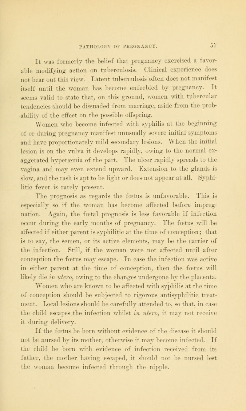 It was formerly the belief that pregnancy exercised a favor- able modifying action on tuberculosis. Clinical experience does not bear out this view. Latent tuberculosis often does not manifest itself until the woman has become enfeebled by pregnancy. It seems valid to state that, on this ground, women with tubercular tendencies should be dissuaded from marriage, aside from the prob- ability of the effect on the possible offspring. Women who become infected with syphilis at the beginning of or during pregnancy manifest unusually severe initial symptoms and have proportionately mild secondary lesions. When the initial lesion is on the vulva it develops rapidly, owing to the normal ex- aggerated hypersemia of the part. The ulcer rapidly spreads to the vagina and may even extend upward. Extension to the glands is slow, and the rash is apt to be light or does not appear at all. Syphi- litic fever is rarely present. The prognosis as regards the foetus is unfavorable. This is especially so if the woman has become affected before impreg- nation. Again, the foetal prognosis is less favorable if infection occur during the early months of pregnancy. The foetus will be affected if either parent is syphilitic at the time of conception; that is to say, the semen, or its active elements, may be the carrier of the infection. Still, if the woman were not affected until after conception the foetus may escape. In case the infection was active in either parent at the time of conception, then the foetus will likely die in utero, owing to the changes undergone by the placenta. Women who are known to be affected with syphilis at the time of conception should be subjected to rigorous antisyphilitic treat- ment. Local lesions should be carefully attended to, so that, in case the child escapes the infection whilst in utero, it may not receive it during delivery. If the foetus be born without evidence of the disease it should not be nursed by its mother, otherwise it may become infected. If the child be born with evidence of infection received from its father, the mother having escaped, it should not be nursed lest the woman become infected through the nipple.