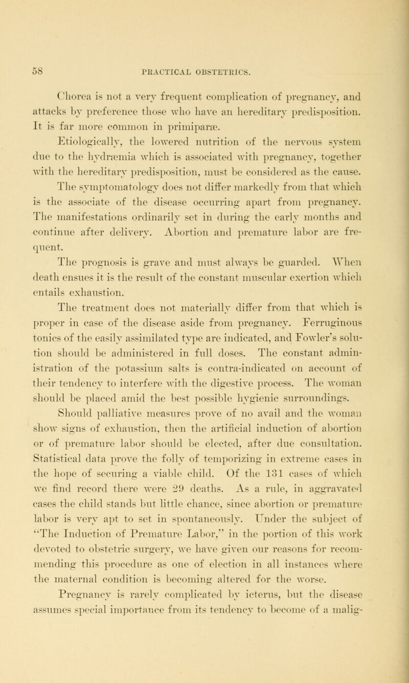 Chorea is not a very frequent complication of pregnancy, and attacks by preference those who have an hereditary predisposition. It is far more common in primipara?. Etiologically, the lowered nutrition of the nervous system due to the hydremia which is associated with pregnancy, together with the hereditary predisposition, must he considered as the cause. The symptomatology does not differ markedly from that which is the associate of the disease occurring apart from pregnancy. The manifestations ordinarily set in during the early months and continue after delivery. Abortion and premature labor are fre- quent. The prognosis is grave and must always be guarded. When death ensues it is the result of the constant muscular exertion which entails exhaustion. The treatment does not materially differ from that which is proper in case of the disease aside from pregnancy. Ferruginous tonics of the easily assimilated type are indicated, and Fowler's solu- tion should be administered in full doses. The constant admin- istration of the potassium salts is contra-indicated on account of their tendency to interfere with the digestive process. The woman should be placed amid the best possible hygienic surroundings. Should palliative measures prove of no avail and the woman show signs of exhaustion, then the artificial induction of abortion or of premature labor should be elected, after due consultation. Statistical data prove the folly of temporizing in extreme cases in the hope of securing a viable child. Of the 131 cases of which we find record there were 29 deaths. As a rule, in aggravated cases the child stands but little chance, since abortion or premature labor is very apt to set in spontaneously. Under the subjed of The Induction of Premature Labor, in the portion of this work devoted to obstetric surgery, we have given our reasons for recom- mending this procedure as one of election in all instances where the maternal condition is becoming altered for the worse. Pregnancy is rarely complicated by icterus, but the disease assumes special importance from its tendency to become of a malig-