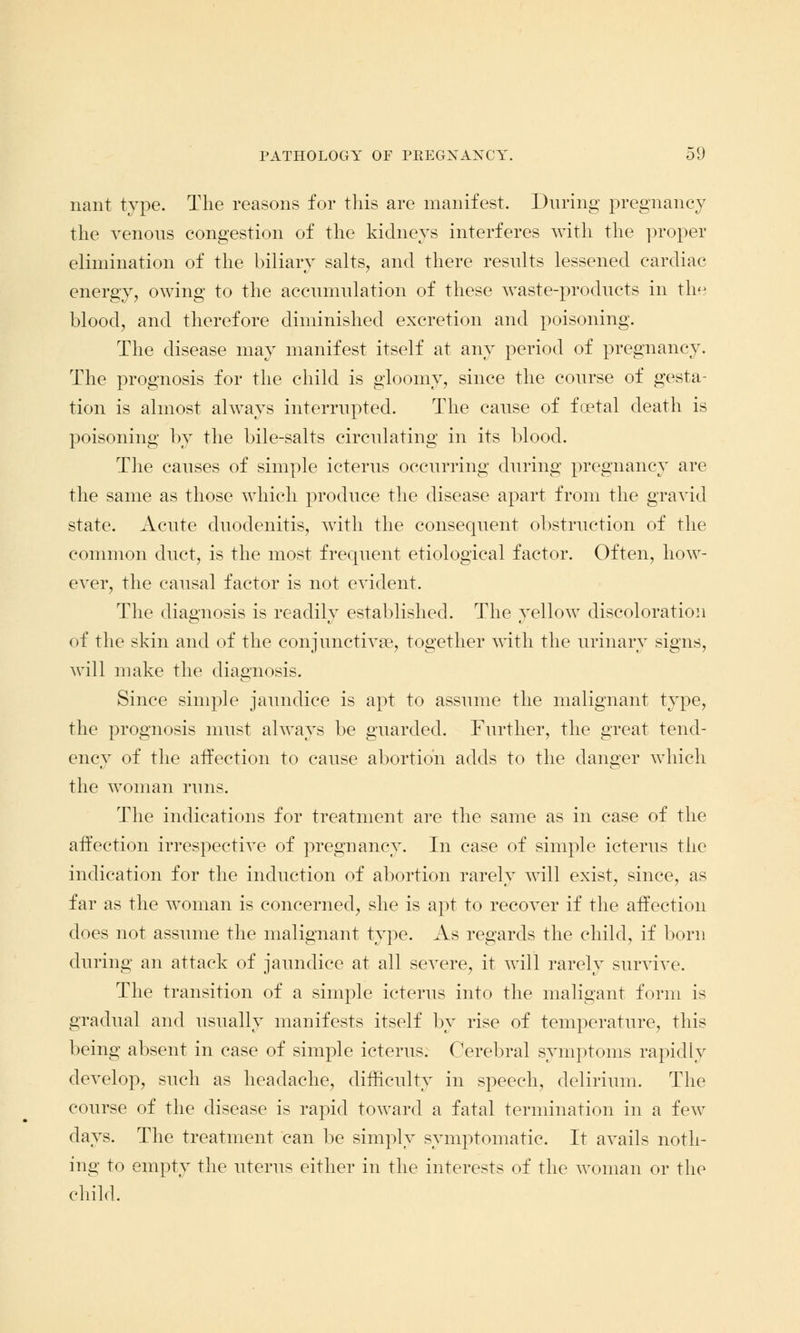 nant type. The reasons for this are manifest. During pregnancy the venous congestion of the kidneys interferes with the proper elimination of the biliary salts, and there results lessened cardiac energy, owing to the accumulation of these waste-products in the blood, and therefore diminished excretion and poisoning. The disease may manifest itself at any period of pregnancy. The prognosis for the child is gloomy, since the course of gesta- tion is almost always interrupted. The cause of foetal death is poisoning by the bile-salts circulating in its blood. The causes of simple icterus occurring during pregnancy are the same as those which produce the disease apart from the gravid state. Acute duodenitis, with the consequent obstruction of the common duct, is the most frequent etiological factor. Often, how- ever, the causal factor is not evident. The diagnosis is readily established. The yellow discoloration of the skin and of the conjunctiva?, together with the urinary signs, will make the diagnosis. Since simple jaundice is apt to assume the malignant type, the prognosis must always be guarded. Further, the great tend- ency of the affection to cause abortion adds to the danger which the woman runs. The indications for treatment are the same as in case of the affection irrespective of pregnancy. In case of simple icterus the indication for the induction of abortion rarely will exist, since, as far as the woman is concerned, she is apt to recover if the affection does not assume the malignant type. As regards the child, if born during an attack of jaundice at all severe, it will rarely survive. The transition of a simple icterus into the maligant form is gradual and usually manifests itself by rise of temperature, this being absent in case of simple icterus. Cerebral symptoms rapidly develop, such as headache, difficulty in speech, delirium. The course of the disease is rapid toward a fatal termination in a few days. The treatment can be simply symptomatic. It avails noth- ing to empty the uterus either in the interests of the woman or the child.