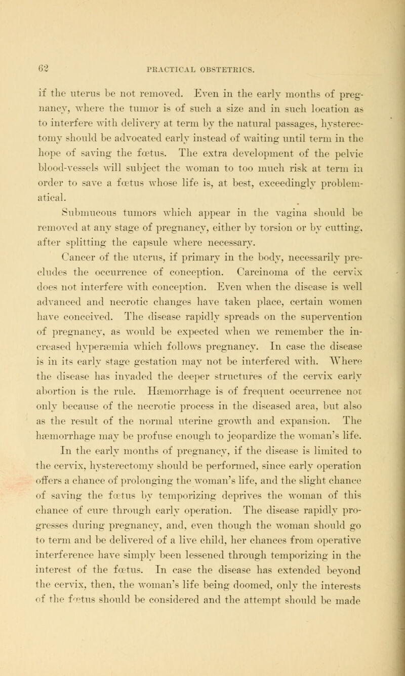 if the uterus be not removed. Even in the early months of preg- nancy, where the tumor is of such a size and in such location as to interfere with delivery at term by the natural passages, hysterec- tomy should be advocated early instead of waiting until term in the hope of saving the foetus. The extra development of the pelvic blood-vessels will subject the woman to too much risk at term in order to save a foetus whose life is, at best, exceedingly problem- atical. Submucous tumors which appear in the vagina should be removed at any stage of pregnancy, either by torsion or by cutting, after splitting the capsule where necessary. Cancer of the uterus, if primary in the body, necessarily pre- cludes the occurrence of conception. Carcinoma of the cervix does not interfere with conception. Even when the disease is avcII advanced and necrotic changes have taken place, certain women have conceived. The disease rapidly spreads on the supervention of pregnancy, as would be expected when we remember the in- creased hypersemia which follows pregnancy. In case the disease is in its early stage gestation may not be interfered with. Where the disease has invaded the deeper structures of the cervix early abortion is the rule. Haemorrhage is of frequent occurrence nor only because of the necrotic process in the diseased area, but also as the result of the normal uterine growth and expansion. The haemorrhage may be profuse enough to jeopardize the woman's life. In the early months of pregnancy, if the disease is limited to the cervix, hysterectomy should be performed, since early operation offers a chance of prolonging the woman's life, and the slight chance of saving the foetus by temporizing deprives the woman of this chance of cure through early operation. The disease rapidly pro- gresses during pregnancy, and, even though the woman should go to term and be delivered of a live child, her chances from operative interference have simply been lessened through temporizing in the interest of the foetus. In case the disease has extended beyond the cervix, then, the woman's life being doomed, only the interests of the foetus should be considered and the attempt should be made