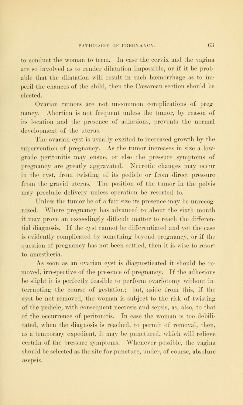 to conduct the woman to term. In case the cervix and the vagina are so involved as to render dilatation impossible, or if it be prob- able that the dilatation will result in such haemorrhage as to im- peril the chances of the child, then the Caesarean section should be elected. Ovarian tumors are not uncommon complications of preg- nancy. Abortion is not frequent unless the tumor, by reason of its location and the presence of adhesions, prevents the normal development of the uterus. The ovarian cyst is usually excited to increased growth by the supervention of pregnancy. As the tumor increases in size a low- grade peritonitis may ensue, or else the pressure symptoms of pregnancy are greatly aggravated. Necrotic changes may occur in the cyst, from twisting of its pedicle or from direct pressure from the gravid uterus. The position of the tumor in the pelvis may preclude delivery unless operation be resorted to. Unless the tumor be of a fair size its presence may be unrecog- nized. Where pregnancy has advanced to about the sixth month it may prove an exceedingly difficult matter to reach the differen- tial diagnosis. If the cyst cannot be differentiated and yet the case is evidently complicated by something beyond pregnancy, or if the question of pregnancy has not been settled, then it is wise to resort to anaesthesia. As soon as an ovarian cyst is diagnosticated it should be re- moved, irrespective of the presence of pregnancy. If the adhesions be slight it is perfectly feasible to perform ovariotomy without in- terrupting the course of gestation; but, aside from this, if the cyst be not removed, the woman is subject to the risk of twisting of the pedicle, with consequent necrosis and sepsis, as, also, to that of the occurrence of peritonitis. In case the woman is too debili- tated, when the diagnosis is reached, to permit of removal, then, as a temporary expedient, it may be punctured, which will relieve certain of the pressure symptoms. Whenever possible, the vagina should be selected as the site for puncture, under, of course, absolute asepsis.