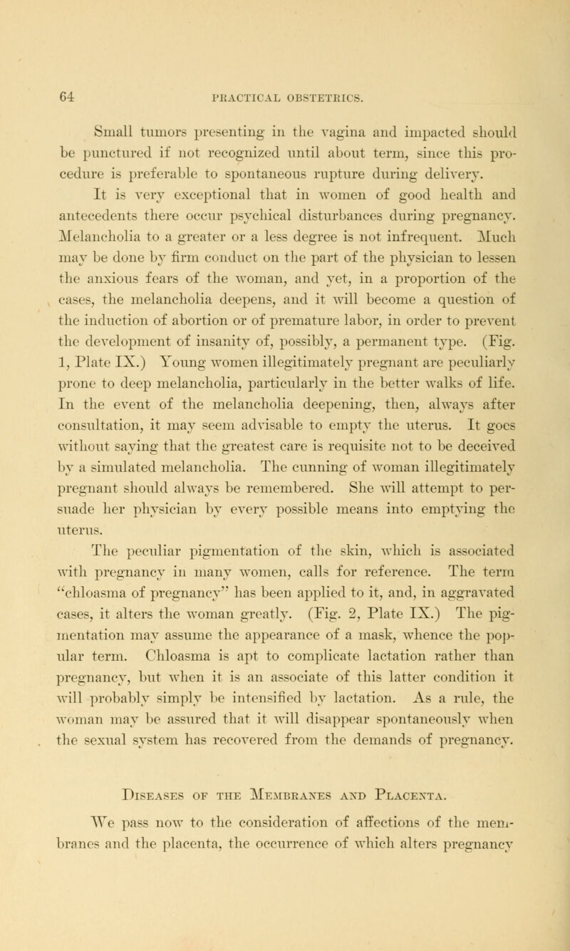 Small tumors presenting in the vagina and impacted should be punctured if not recognized until about term, since this pro- cedure is preferable to spontaneous rupture during delivery. It is very exceptional tliat in women of good health and antecedents there occur psychical disturbances during pregnancy. Melancholia to a greater or a less degree is not infrequent. Much may be done by firm conduct on the part of the physician to lessen the anxious fears of the woman, and yet, in a proportion of the cases, the melancholia deepens, and it will become a question of the induction of abortion or of premature labor, in order to prevent the development of insanity of, possibly, a permanent type. (Fig. 1, Plate IX.) Young women illegitimately pregnant are peculiarly prone to deep melancholia, particularly in the better walks of life. In the event of the melancholia deepening, then, always after consultation, it may seem advisable to empty the uterus. It goes without saying that the greatest care is requisite not to be deceived 1 >y a simulated melancholia. The cunning of woman illegitimately pregnant should always be remembered. She will attempt to per- suade her physician by every possible means into emptying the uterus. The peculiar pigmentation of the skin, which is associated with pregnancy in many women, calls for reference. The term chloasma of pregnancy has been applied to it, and, in aggravated cases, it alters the woman greatly. (Fig. 2, Plate IX.) The pig- mentation may assume the appearance of a mask, whence the pop- ular term. Chloasma is apt to complicate lactation rather than pregnancy, but when it is an associate of this latter condition it will probably simply be intensified by lactation. As a rule, the woman may be assured that it will disappear spontaneously when the sexual system has recovered from the demands of pregnancy. Diseases of the Membranes axd Placexta. We pass now to the consideration of affections of the mem- branes and the placenta, the occurrence of which alters pregnancy