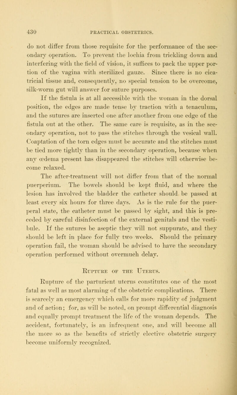 do not differ from those requisite for the performance of the sec- ondary operation. To prevent the lochia from trickling down and interfering with, the field of vision, it suffices to pack the upper por- tion of the vagina with sterilized gauze. Since there is no cica- tricial tissue and, consequently, no special tension to be overcome, silk-worm gut will answer for suture purposes. If the fistula is at all accessible with the woman in the dorsal position, the edges are made tense by traction with a tenaculum, and the sutures are inserted one after another from one edge of the fistula out at the other. The same care is requisite, as in the sec- ondary operation, not to pass the stitches through the vesical wall. Coaptation of the torn edges must be accurate and the stitches must be tied more tightly than in the secondary operation, because when any oedema present has disappeared the stitches will otherwise be- come relaxed. The after-treatment will not differ from that of the normal puerperium. The bowels should be kept fluid, and where the lesion has involved the bladder the catheter should be passed at least every six hours for three days. As is the rule for the puer- peral state, the catheter must be passed by sight, and this is pre- ceded by careful disinfection of the external genitals and the vesti- bule. If the sutures be aseptic they will not suppurate, and they should be left in place for fully two weeks. Should the primary operation fail, the woman should be advised to have the secondary operation performed without overmuch delay. Rupture of the Uterus. Rupture of the parturient uterus constitutes one of the most fatal as well as most alarming of the obstetric complications. There is scarcely an emergency which calls for more rapidity of judgment and of action; for, as will be noted, on prompt differential diagnosis and equally prompt treatment the life of the woman depends. The accident, fortunately, is an infrequent one, and will become all the more so as the benefits of strictly elective obstetric surgery become uniformly recognized.