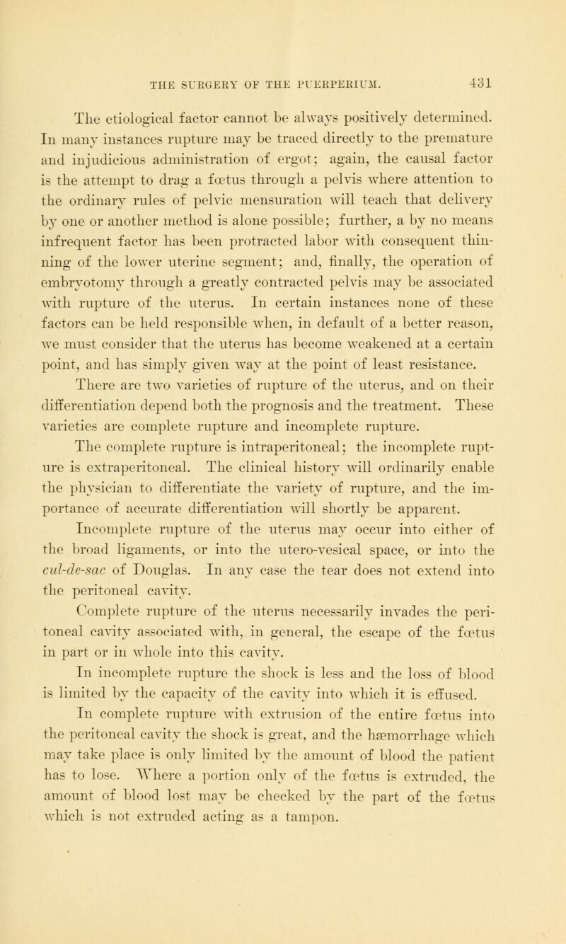The etiological factor cannot be always positively determined. In many instances rupture may be traced directly to the premature and injudicious administration of ergot; again, the causal factor is the attempt to drag a foetus through a pelvis where attention to the ordinary rules of pelvic mensuration will teach that delivery by one or another method is alone possible; further, a by no means infrequent factor has been protracted labor with consequent thin- ning of the lower uterine segment; and, finally, the operation of embryotomy through a greatly contracted pelvis may be associated with rupture of the uterus. In certain instances none of these factors can be held responsible when, in default of a better reason, we must consider that the uterus has become weakened at a certain point, and has simply given way at the point of least resistance. There are two varieties of rupture of the uterus, and on their differentiation depend both the prognosis and the treatment. These varieties are complete rupture and incomplete rupture. The complete rupture is intraperitoneal; the incomplete rupt- ure is extraperitoneal. The clinical history will ordinarily enable the physician to differentiate the variety of rupture, and the im- portance of accurate differentiation will shortly be apparent. Incomplete rupture of the uterus may occur into either of the broad ligaments, or into the utero-vesical space, or into the cul-de-sac of Douglas. In any case the tear does not extend into the peritoneal cavity. Complete rupture of the uterus necessarily invades the peri- toneal cavity associated with, in general, the escape of the foetus in part or in whole into this cavity. In incomplete rupture the shock is less and the loss of blood is limited by the capacity of the cavity into which it is effused. In complete rupture with extrusion of the entire foetus into the peritoneal cavity the shock is great, and the haemorrhage which may take place is only limited by the amount of blood the patient has to lose. Where a portion only of the foetus is extruded, the amount of blood lost may be checked by the part of the foetus which is not extruded acting as a tampon.