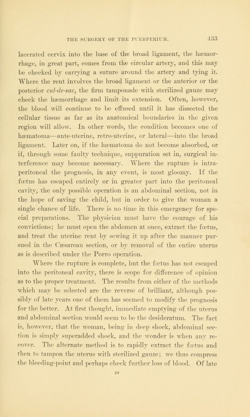 lacerated cervix into the base of the broad ligament, the hemor- rhage, in great part, comes from the circular artery, and this may be checked by carrying a suture around the artery and tying it. Where the rent involves the broad ligament or the anterior or the posterior cul-de-sac, the firm tamponade with sterilized gauze may check the haemorrhage and limit its extension. Often, however, the blood will continue to be effused until it has dissected the cellular tissue as far as its anatomical boundaries in the given region will allow. In other words, the condition becomes one of hematoma—ante-uterine, retro-uterine, or lateral—into the broad ligament. Later on, if the hematoma do not become absorbed, or if, through some faulty technique, suppuration set in, surgical in- terference may become necessary. Where the rupture is intra- peritoneal the prognosis, in any event, is most gloomy. If the foetus has escaped entirely or in greater part into the peritoneal cavity, the only possible operation is an abdominal section, not in the hope of saving the child, but in order to give the woman a single chance of life. There is no time in this emergency for spe- cial preparations. The physician must have the courage of his convictions; he must open the abdomen at once, extract the foetus, and treat the uterine rent by sewing it up after the manner pur- sued in the Cesarean section, or by removal of the entire uterus as is described under the Porro operation. Where the rupture is complete, but the foetus has not escaped into the peritoneal cavity, there is scope for difference of opinion as to the proper treatment. The results from either of the methods which may be selected are the reverse of brilliant, although pos- sibly of late years one of them has seemed to modify the prognosis for the better. At first thought, immediate emptying of the uterus and abdominal section would seem to be the desideratum. The fact is, however, that the woman, being in deep shock, abdominal sec- tion is simply superadded shock, and the wonder is when any re- cover. The alternate method is to rapidly extract the foetus and then to tampon the uterus with sterilized gauze; we thus compress the bleeding-point and perhaps check further loss of blood. Of late