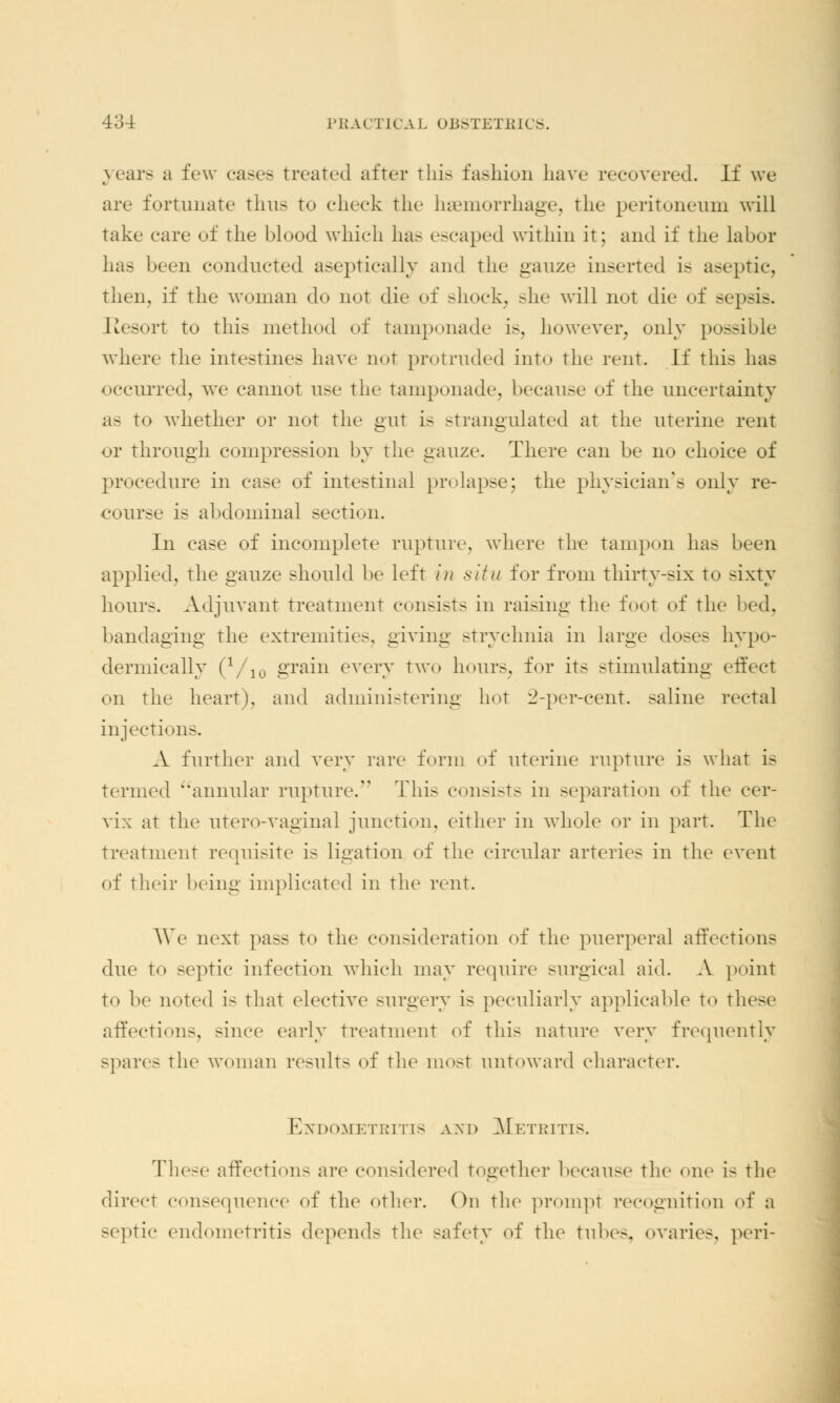 years a few cases treated after this fashion have recovered. If we are fortunate thus to cheek the haemorrhage, the peritoneum will take care of the blood which has escaped within it; and if the labor has been conducted aseptically and the gauze inserted is aseptic, then, if the woman do not die of shock, she will not die of sepsis. Elesort to this method of tamponade is, however, only possible where the intestines have not protruded into the rent. If this has occurred, we cannot use the Tamponade, because of the uncertainty as to whether or not the gut is strangulated at the uterine rent or through compression by the gauze. There can be no choice of procedure in ease of intestinal prolapse; the physician's only re- course is abdominal section. In case of incomplete rupture, where the tampon has been applied, the gauze should be left in situ for from thirty-six to sixty hours. Adjuvant treatment consists in raising the foot of the bandaging the extremities, giving strychnia in large doses hypo- dermically (Vio grain every two hours, for it- stimulating effect on the heart), and administering hot 2-per-cent. saline rectal injections. .V further and very rare form of uterine rupture is what is termed annular rupture. This consists in separation of the cer- vix at the utero-vaginal junction, either in whole or in part. The treatment requisite is ligation of the circular arteries in the event of their being implicated in the rent. We next pass to the consideration of the puerperal affections due to septic infection which may require surgical aid. A point to he noted is that elective surgery is peculiarly applicable to these affections, since early treatment of this nature very frequently spares the woman results of the most untoward character. Endometritis and Metritis. These affection- are considered together because the one is the direct consequence of the other. On the prompt recognition of a septic endometritis depends the safety of the tubes, ovarii-, peri-