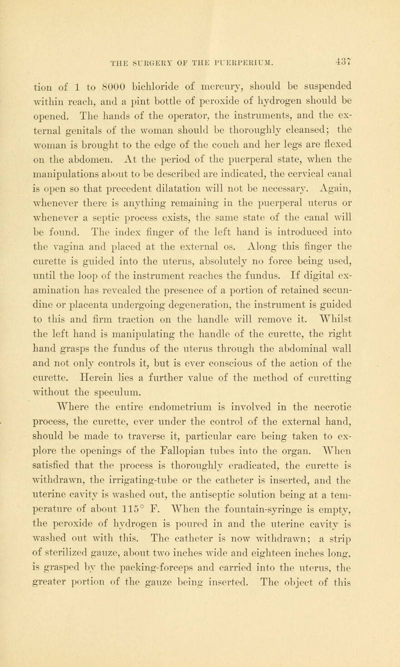 tion of 1 to 8000 bichloride of mercury, should be suspended within reach, and a pint bottle of peroxide of hydrogen should be opened. The hands of the operator, the instruments, and the ex- ternal genitals of the woman should be thoroughly cleansed; the woman is brought to the edge of the couch and her legs are flexed on the abdomen. At the period of the puerperal state, when the manipulations about to be described are indicated, the cervical canal is open so that precedent dilatation will not be necessary. Again, whenever there is anything remaining in the puerperal uterus or wmenever a septic process exists, the same state of the canal will be found. The index finger of the left hand is introduced into the vagina and placed at the external os. Along this finger the curette is guided into the uterus, absolutely no force being used, until the loop of the instrument reaches the fundus. If digital ex- amination has revealed the presence of a portion of retained secun- dine or placenta undergoing degeneration, the instrument is guided to this and firm traction on the handle will remove it. Whilst the left hand is manipulating the handle of the curette, the right hand grasps the fundus of the uterus through the abdominal wall and not only controls it, but is ever conscious of the action of the curette. Herein lies a further value of the method of curetting without the speculum. Where the entire endometrium is involved in the necrotic process, the curette, ever under the control of the external hand, should be made to traverse it, particular care being taken to ex- plore the openings of the Fallopian tubes into the organ. When satisfied that the process is thoroughly eradicated, the curette is withdrawn, the irrigating-tube or the catheter is inserted, and the uterine cavity is washed out, the antiseptic solution being at a tem- perature of about 115° F. When the fountain-syringe is empty, the peroxide of hydrogen is poured in and the uterine cavity is washed out with this. The catheter is now withdrawn; a strip of sterilized e;auze, about two inches wide and eighteen inches Ions:, is grasped by the packing-forceps and carried into the uterus, the greater portion of the gauze being inserted. The object of this