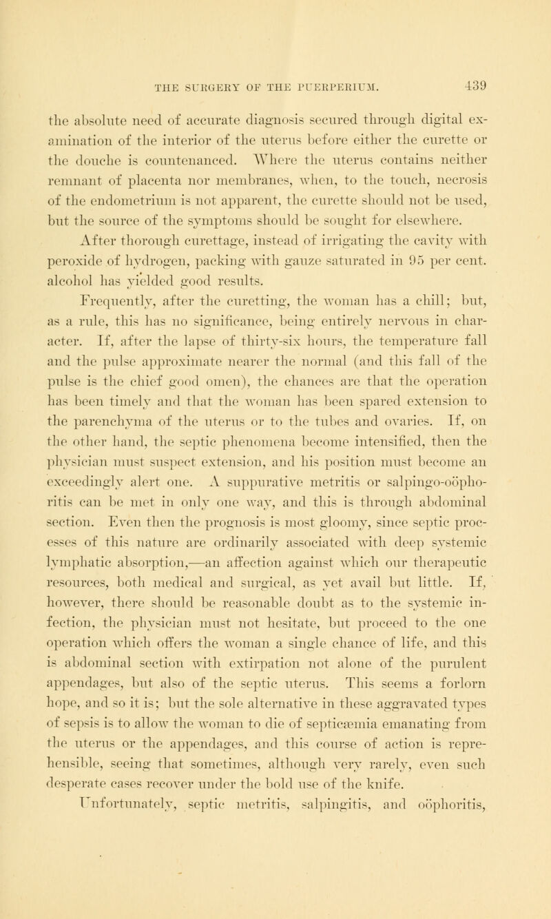 the absolute need of accurate diagnosis secured through digital ex- amination of the interior of the uterus before either the curette or the douche is countenanced. Where the uterus contains neither remnant of placenta nor membranes, when, to the touch, necrosis of the endometrium is not apparent, the curette should not be used, but the source of the symptoms should be sought for elsewhere. After thorough curettage, instead of irrigating the cavity with peroxide of hydrogen, packing with gauze saturated in 95 per cent, alcohol has yielded good results. Frequently, after the curetting, the woman has a chill; but, as a rule, this has no significance, being entirely nervous in char- acter. If, after the lapse of thirty-six hours, the temperature fall and the pulse approximate nearer the normal (and this fall of the pulse is the chief good omen), the chances are that the operation has been timely and that the woman has been spared extension to the parenchyma of the uterus or to the tubes and ovaries. If, on the other hand, the septic phenomena become intensified, then the physician must suspect extension, and his position must become an exceedingly alert one. A suppurative metritis or salpingo-oopho- ritis can be met in only one way, and this is through abdominal section. Even then the prognosis is most gloomy, since septic proc- esses of this nature are ordinarily associated with deep systemic lymphatic absorption,—an affection against which our therapeutic resources, both medical and surgical, as yet avail but little. If, however, there should be reasonable doubt as to the systemic in- fection, the physician must not hesitate, but proceed to the one operation which offers the woman a single chance of life, and this is abdominal section with extirpation not alone of the purulent appendages, but also of the septic uterus. This seems a forlorn hope, and so it is; but the sole alternative in these aggravated types of sepsis is to allow the woman to die of septicaemia emanating from the uterus or the appendages, and this course of action is repre- hensible, seeing that sometimes, although very rarely, even such desperate cases recover under the bold use of the knife. Unfortunately, septic metritis, salpingitis, and oophoritis,