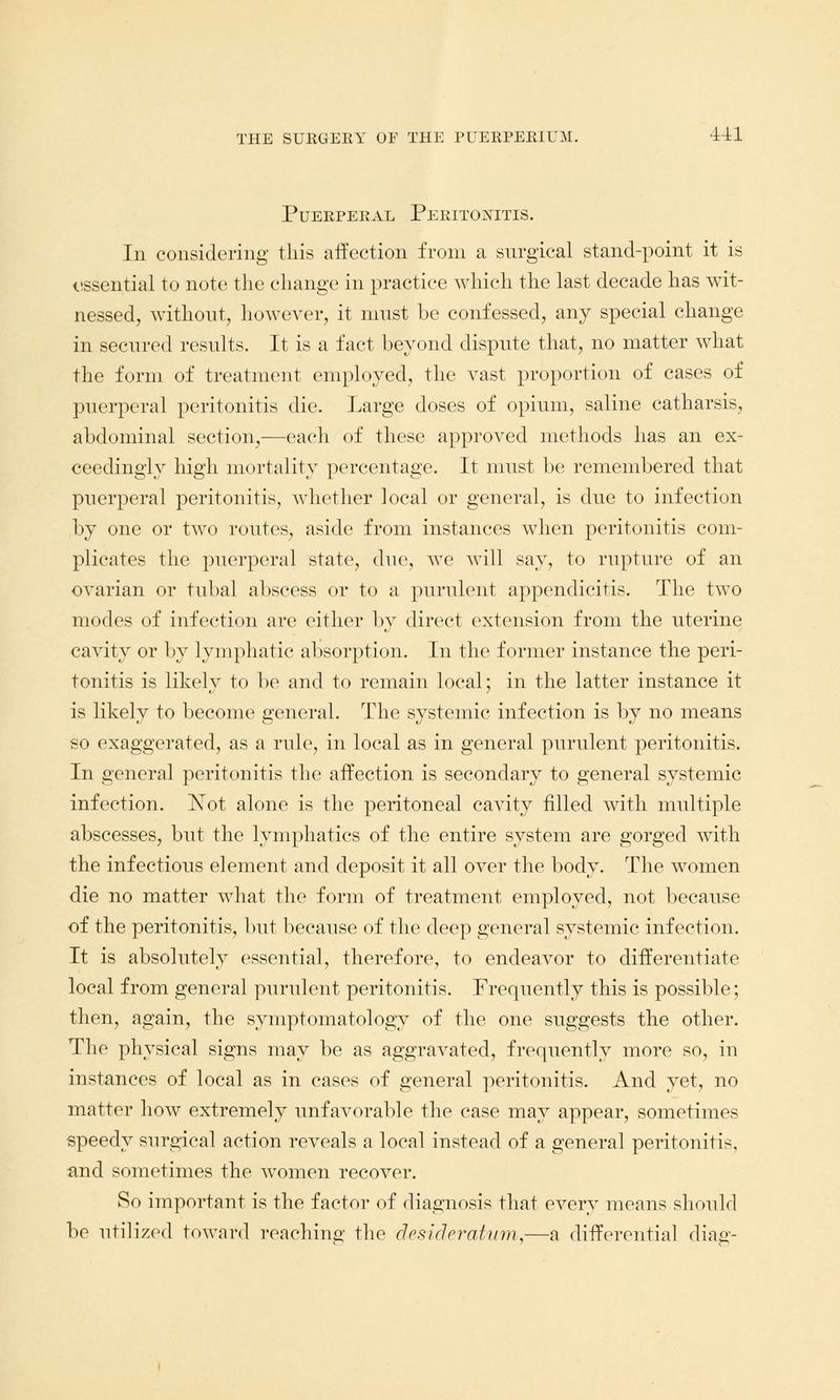 Puerperal Peritonitis. In considering this affection from a surgical stand-point it is essential to note the change in practice which the last decade has wit- nessed, without, however, it must be confessed, any special change in secured results. It is a fact beyond dispute that, no matter what the form of treatment employed, the vast proportion of cases of puerperal peritonitis die. Large doses of opium, saline catharsis, abdominal section,—each of these approved methods has an ex- ceedingly high mortality percentage. It must be remembered that puerperal peritonitis, whether local or general, is due to infection by one or two routes, aside from instances when peritonitis com- plicates the puerperal state, due, we will say, to rupture of an ovarian or tubal abscess or to a purulent appendicitis. The two modes of infection are either by direct extension from the uterine cavity or by lymphatic absorption. In the former instance the peri- tonitis is likely to be and to remain local; in the latter instance it is likely to become general. The systemic infection is by no means so exaggerated, as a rule, in local as in general purulent peritonitis. In general peritonitis the affection is secondary to general systemic infection. r>Tot alone is the peritoneal cavity filled with multiple abscesses, but the lymphatics of the entire system are gorged with the infectious element and deposit it all over the body. The women die no matter what the form of treatment employed, not because of the peritonitis, but because of the deep general systemic infection. It is absolutely essential, therefore, to endeavor to differentiate local from general purulent peritonitis. Frequently this is possible; then, again, the symptomatology of the one suggests the other. The physical signs may be as aggravated, frequently more so, in instances of local as in cases of general peritonitis. And yet, no matter how extremely unfavorable the case may appear, sometimes speedy surgical action reveals a local instead of a general peritonitis, and sometimes the women recover. So important is the factor of diagnosis that every means should be utilized toward reaching the clesicleratuyn,—a differential diaa1-