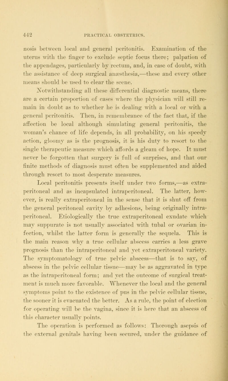 nosis between local and general peritonitis. Examination of the uterus with the finger to exclude septic focus there; palpation of the appendages, particularly by rectum, and, in case of doubt, with the assistance of deep surgical anaesthesia,—these and every other means should be used to clear the scene. Notwithstanding all these differential diagnostic means, there are a certain proportion of cases whore the physician will still re- main in doubt as to whether he is dealing with a local or with a genera] peritonitis. Then, in remembrance of the fact that, if the affection be local although simulating general peritonitis, the woman's chance of life depends, in all probability, on his speedy action, gloomy as is the prognosis, it is his duty to resort to the single therapeutic measure which affords a gleam of hope. It must never be forgotten that surgery is full of surprises, and that our finite methods of diagnosis must often be supplemented and aided through resort to most desperate measures. Local peritonitis presents itself under two forms,—as extra- peritoneal and as incapsulated intraperitoneal. The latter, how- ever, is really extraperitoneal in the sense that it is shut off from the general peritoneal cavity by adhesions, being originally intra- peritoneal. Etiologically the true extraperitoneal exudate which may suppurate is not usually associated with tubal or ovarian in- fection, whilst the latter form is generally the sequela. This is the main reason why a true cellular abscess carries a less grave prognosis than the intraperitoneal and yet extraperitoneal variety. The symptomatology of true pelvic abscess—that is to say, of abscess in the pelvic cellular tissue—may be as aggravated in type as the intraperitoneal form: and yet the outcome of surgical treat- ment is much more favorable. Whenever the local and the general symptoms point to the existence of pus in the pelvic cellular tissue, the sooner it is evacuated the better. As a rule, the point of election for operating will be the vagina, since it is here that an abscess of this character usually points. The operation is performed as follows: Thorough asepsis of the external genitals having been secured, under the guidance of