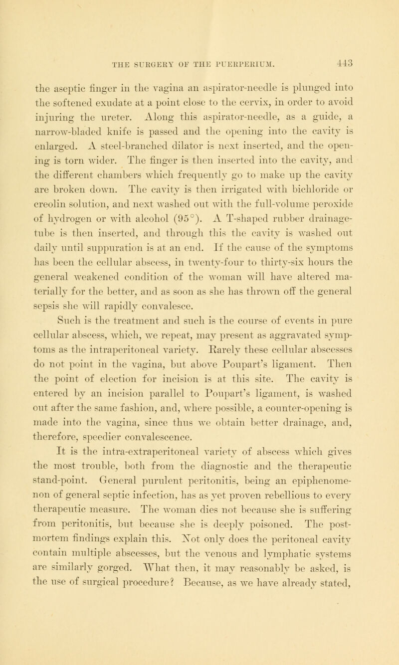the aseptic ringer in the vagina an aspirator-needle is plunged into the softened exudate at a point close to the cervix, in order to avoid injuring the ureter. Along this aspirator-needle, as a guide, a narrow-bladed knife is passed and the opening into the cavity is enlarged. A steel-branched dilator is next inserted, and the open- ing is torn wider. The finger is then inserted into the cavity, and the different chambers which frequently go to make up the cavity are broken down. The cavity is then irrigated with bichloride or creolin solution, and next washed out with the full-volume peroxide of hydrogen or with alcohol (95°). A T-shaped rubber drainage- tube is then inserted, and through this the cavity is washed out daily until suppuration is at an end. If the cause of the symptoms has been the cellular abscess, in twenty-four to thirty-six hours the general weakened condition of the woman will have altered ma- terially for the better, and as soon as she has thrown off the general sepsis she will rapidly convalesce. Such is the treatment and such is the course of events in pure cellular abscess, which, we repeat, may present as aggravated symp- toms as the intraperitoneal variety. Earely these cellular abscesses do not point in the vagina, but above Poupart's ligament. Then the point of election for incision is at this site. The cavity is entered by an incision parallel to Poupart's ligament, is washed out after the same fashion, and, where possible, a counter-opening is made into the vagina, since thus we obtain better drainage, and, therefore, speedier convalescence. It is the intra-extraperitoneal variety of abscess which gives the most trouble, both from the diagnostic and the therapeutic stand-point. General purulent peritonitis, being an epiphenome- non of general septic infection, has as yet proven rebellious to every therapeutic measure. The woman dies not because she is suffering from peritonitis, but because she is deeply poisoned. The post- mortem findings explain this. Xot only does the peritoneal cavity contain multiple abscesses, but the venous and lymphatic systems are similarly gorged. What then, it may reasonably be asked, is the use of siugieal procedure? Because, as we have already stated,
