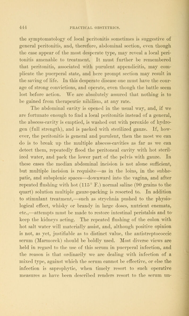 the symptomatology of local peritonitis sometimes is suggestive of general peritonitis, and, therefore, abdominal section, even though the case appear of the most desperate type, may reveal a local peri- tonitis amenable to treatment. It must further be remembered that peritonitis, associated with purulent appendicitis, may com- plicate the puerperal state, and here prompt section may result in the saving of life. In this desperate disease one must have the cour- age of strong convictions, and operate, even though the battle seem lost before action. We are absolutely assured that nothing is to be gained from therapeutic nihilism, at any rate. The abdominal cavity is opened in the usual way, and, if we are fortunate enough to find a local peritonitis instead of a general, the abscess-cavity is emptied, is washed out with peroxide of hydro- gen (full strength), and is packed with sterilized gauze. If, how- ever, the peritonitis is general and purulent, then the most we can do is to break up the multiple abscess-cavities as far as we can detect them, repeatedly flood the peritoneal cavity with hot steril- ized water, and pack the lower part of the pelvis with gauze. In these cases the median abdominal incision is not alone sufficient, but multiple incision is requisite—as in the loins, in the subhe- patic, and subsplenic spaces—downward into the vagina, and after repeated flushing with hot (115° F.) normal saline (90 grains to the quart) solution multiple gauze-packing is resorted to. In addition to stimulant treatment,—such as strychnia pushed to the physio- logical effect, whisky or brandy in large doses, nutrient enemata, etc.,—attempts must be made to restore intestinal peristalsis and to keep the kidneys acting. The repeated flushing of the colon with hot salt water will materially assist, and, although positive opinion is not, as yet, justifiable as to distinct value, the antistreptococcic serum (Marmorek) should be boldly used. Most diverse views are held in regard to the use of this serum in puerperal infection, and the reason is that ordinarily we are dealing with infection of a mixed type, against which the serum cannot be effective, or else the infection is saprophytic, when timely resort to such operative measures as have been described renders resort to the serum un-