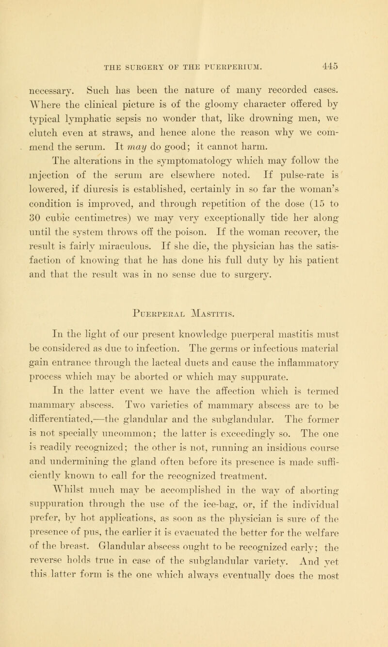 necessary. Such lias been the nature of many recorded cases. Where the clinical picture is of the gloomy character offered by typical lymphatic sepsis no wonder that, like drowning men, we clutch even at straws, and hence alone the reason why we com- mend the serum. It may do good; it cannot harm. The alterations in the symptomatology which may follow the injection of the serum are elsewhere noted. If pulse-rate is lowered, if diuresis is established, certainly in so far the woman's condition is improved, and through repetition of the dose (15 to 30 cubic centimetres) we may very exceptionally tide her along- until the system throws off the poison. If the woman recover, the result is fairly miraculous. If she die, the physician has the satis- faction of knowing that he has done his full duty by his patient and that the result was in no sense due to surgery. Puerperal Mastitis. In the light of our present knowledge puerperal mastitis must be considered as due to infection. The germs or infectious material gain entrance through the lacteal ducts and cause the inflammatory process which may be aborted or which may suppurate. In the latter event we have the affection which is termed mammary abscess. Two varieties of mammary abscess are to be differentiated,—the glandular and the subglandular. The former is not specially uncommon; the latter is exceedingly so. The one is readily recognized; the other is not, running an insidious course and undermining the gland often before its presence is made suffi- ciently known to call for the recognized treatment. Whilst much may be accomplished in the way of aborting suppuration through the use of the ice-bag, or, if the individual prefer, by hot applications, as soon as the physician is sure of the presence of pus, the earlier it is evacuated the better for the welfare of the breast. Glandular abscess ought to be recognized early; the reverse holds true in case of the subglandular variety. And vet this latter form is the one which alwavs eventuallv does the most