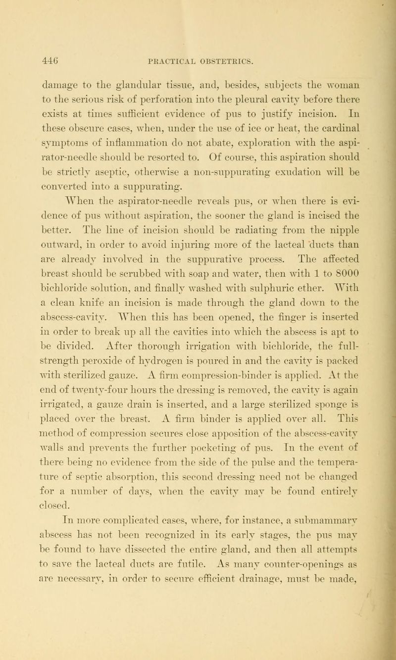 damage to the glandular tissue, and, besides, subjects the woman to the serious risk of perforation into the pleural cavity before there exists at times sufficient evidence of pus to justify incision. In these obscure cases, when, under the use of ice or heat, the cardinal symptoms of inflammation do not abate, exploration with the aspi- rator-needle should be resorted to. Of course, this aspiration should be strictly aseptic, otherwise a non-suppurating exudation will be converted into a suppurating. When the aspirator-needle reveals pus, or when there is evi- dence of pus without aspiration, the sooner the gland is incised the better. The line of incision should he radiating from the nipple outward, in order to avoid injuring more of the lacteal ducts than are already involved in the suppurative process. The affected breast should be scrubbed with soap and water, then with 1 to 8000 bichloride solution, and finally washed with sulphuric ether. With a clean knife an incision is made through the gland down to the abscess-cavity. When this has been opened, the finger is inserted in order to break up all the cavities into which the abscess is apt to be divided. After thorough irrigation with bichloride, the full- strength peroxide of hydrogen is poured in and the cavity is packed with sterilized gauze. A firm compression-binder is applied. At the end of twenty-four hours the dressing is removed, the cavity is again irrigated, a gauze drain is inserted, and a large sterilized sponge is placed over the breast. A firm binder is applied over all. This method of compression secures close apposition of the abscess-cavity walls and prevents the further pocketing of pus. In the event of there being no evidence from the side of the pulse and the tempera- ture of septic absorption, this second dressing need not be changed for a number of days, when the cavity may be found entirely closed. Tn more complicated cases, where, for instance, a submammary abscess has not been recognized in its early stages, the pus may be found to have dissected the entire gland, and then all attempts to save the lacteal ducts are futile. As many counter-opening- as are necessary, in order to secure efficient drainage, must be made,