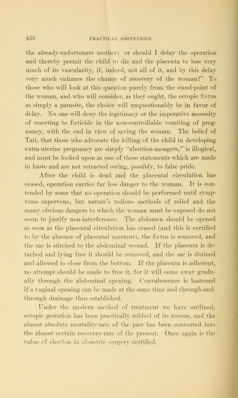 the already-unfortunate mother; or should I delay the operation and thereby permit the child to die and the placenta to lose very much of its vascularity;, if, indeed, not all of it, and by this delay very much enhance the chance of recovery of the woman? To those who will look at this question purely from the stand-point of the woman, and who will consider, as they ought, the ectopic foetus as simply a parasite, the choice will unquestionably be in favor of delay. Xo one will deny the legitimacy or the imperative necessity of resorting to foeticide in the non-controllable vomiting of preg- nancy, with the end in view of saving the woman. The belief of Tait, that those who advocate the killing of the child in developing extra-uterine pregnancy are simply abortion-mongers, is illogical, and must be looked upon as one of those statements which are made in haste and are not retracted owing, possibly, to false pride. After the child is dead and the placental circulation has ceased, operation carries far less danger to the woman. It is con- tended by some that no operation should be performed until symp- toms supervene, but nature's tedious methods of relief and the many obvious dangers to which the woman must be exposed do not seem to justify non-interference. The abdomen should be opened as soon as the placental circulation has ceased (and this is certified to by the absence of placental murmur), the foetus is removed, and the sac is stitched to the abdominal wound. If the placenta is de- tached and lying free it should be removed, and the sac is drained and allowed to close from the bottom. If the placenta is adherent, n«> attempt should be made to free it, for it will come away gradu- ally through the abdominal opening. Convalescence is hastened if a vaginal opening can be made at the same time and through-and- through drainage thus established. Under the modern method of treatment we have outlined. ectopic gestation lias boon practically robbed of its terrors, and the almost absolute mortality-rate of the past has been converted into the almost certain recovery-rate of the present. Once again is the value of election in obstetric surerery certified.