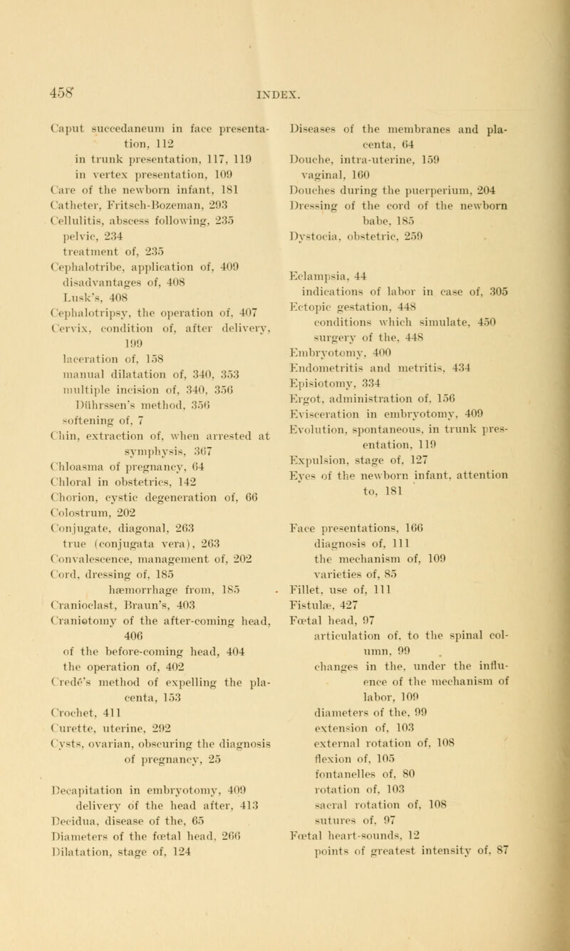 l.-.s Caput succedaneum in fate presenta- tion, 112 in trunk presentation, 117, 119 in vertex presentation, 109 ( are of the newborn infant, 181 Catheter. Fritsch-Bozeman, 293 Cellulitis, abscess following, 2:!.) pelvic, 234 treatment of, 235 Cephalotribe, application of, 409 disadvantages of, 408 Lusk's, 408 Cephalotripsy, the operation of, 407 Cervix, condition of, after delivery, 1!)!) laceration of, 158 manual dilatation of, 340. 353 multiple incision of, 340. 350 Diihrssen's method, 350 softening of, 7 Chin, extraction of, when arrested at symphysis, 367 Chloasma of pregnancy. (!4 Chloral in obstetrics. 142 Chorion, cystic degeneration of, 6<o Colostrum, 202 Conjugate, diagonal, 263 true (conjugata vera), 203 Convalescence, management of, 202 ( ord, dressing of, 185 haemorrhage from, 185 Cranioclast, Braun's, 403 Craniotomy of the after-coming head, 400 of the before-coming head, 404 the operation of, 402 ('rede's method of expelling the pla- centa. 153 Crochet, 411 Curette, uterine. 292 ( ysts, ovarian, obscuring the diagnosis of pregnancy, 25 Decapitation in embryotomy. 409 delivery of the head after, 413 Decidua, disease of the, 65 Diameters of the foetal head. 266 Dilatation, stage of, 124 Diseases of the membranes and pla- centa. 04 Douche, intra-uterine, 159 vaginal, 160 Douche- during the puerperium. 204 Dressing of the cord of the newborn babe. 185 I >vstocia, obstetric, 259 Eclampsia, 44 indications of labor in case of, 305 Ectopic gestation. 448 conditions which simulate. 450 surgery of the. 44S Embryotomy, 400 Endometritis and metritis. 434 Episiotomy, 334 Ergot, administration of. 156 Evisceration in embryotomy. 409 Evolution, spontaneous, in trunk pres- entation, 119 Expulsion, stage of. 127 Eyes of the newborn infant, attention to, 181 Face presentations. 10(5 diagnosis of. 111 the mechanism of, 109 varieties of. 85 Fillet, use of, 111 Fistulas, 427 Foetal head, 97 articulation of. to the spinal col- umn, 99 changes in the. under the influ- ence of the mechanism of labor, 109 diameters of the. 99 extension of, 103 external rotation of. 108 flexion of. 105 fontanelles of. 80 rotation of, 103 sacral rotation of. 108 sutures of. 07 Foetal heart-sounds, 12 points of greatest intensity of. 87