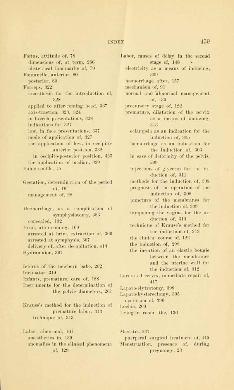 Foetus, attitude of, 78 dimensions of, at term, 206 obstetrical landmarks of, 79 Fontanelle, anterior, 80 posterior, 80 Forceps, 322 anaesthesia for the introduction of, 328 applied to after-coming head, 367 axis-traction, 323, 324 in breech presentations, 328 indications for, 327 low, in face presentations, 337 mode of application of, 327 the application of low, in occipito- anterior position, 332 in occipito-posterior position. 335 the application of median, 339 Funic souffle, 15 (jlestation, determination of the period of, 16 management of, 28 Haemorrhage, as a complication of symphysiotomy, 383 concealed, 132 Head, after-coming, 169 arrested at brim, extraction of, 366 arrested at symphysis, 367 delivery of, after decapitation, 413 Hydramnion, 367 Icterus of the newborn babe, 202 Incubator, 319 Infants, premature, care of, 188 Instruments for the determination of the pelvic diameters, 261 Krause's method for the induction of premature labor, 313 technique of, 313 Labor, causes of delay in the second stage of, 148 electricity as a means of inducing, 309 haemorrhage after, 157 mechanism of, 91 normal and abnormal management of, 135 precursory stage of, 122 premature, dilatation of the cervix as a means of inducing, 313 eclampsia as an indication for the induction of, 305 haemorrhage as an indication for the induction of, 303 in case of deformity of the pelvis, 299 injections of glycerin for the in- duction of, 311 methods for the induction of, 308 prognosis of the operation of the induction of, 308 puncture of the membranes for the induction of, 309 tamponing the vagina for the in- duction of, 310 technique of Krause's method for the induction of, 313 the clinical course of, 122 the induction of, 298 the insertion of an elastic bougie between the membranes and the uterine wall for the induction of, 312 Lacerated cervix, immediate repair of, 417 Laparo-elytrotomy, 398 Laparo-hysterectomy, 395 operation of, 396 Lochia, 200 Lying-in room, the, 136 Labor, abnormal, 161 anaesthetics in, 139 anomalies in the clinical phenomena of, 129 Mastitis, 247 puerperal, surgical treatment of, 445 Menstruation, presence of, during pregnancy, 23