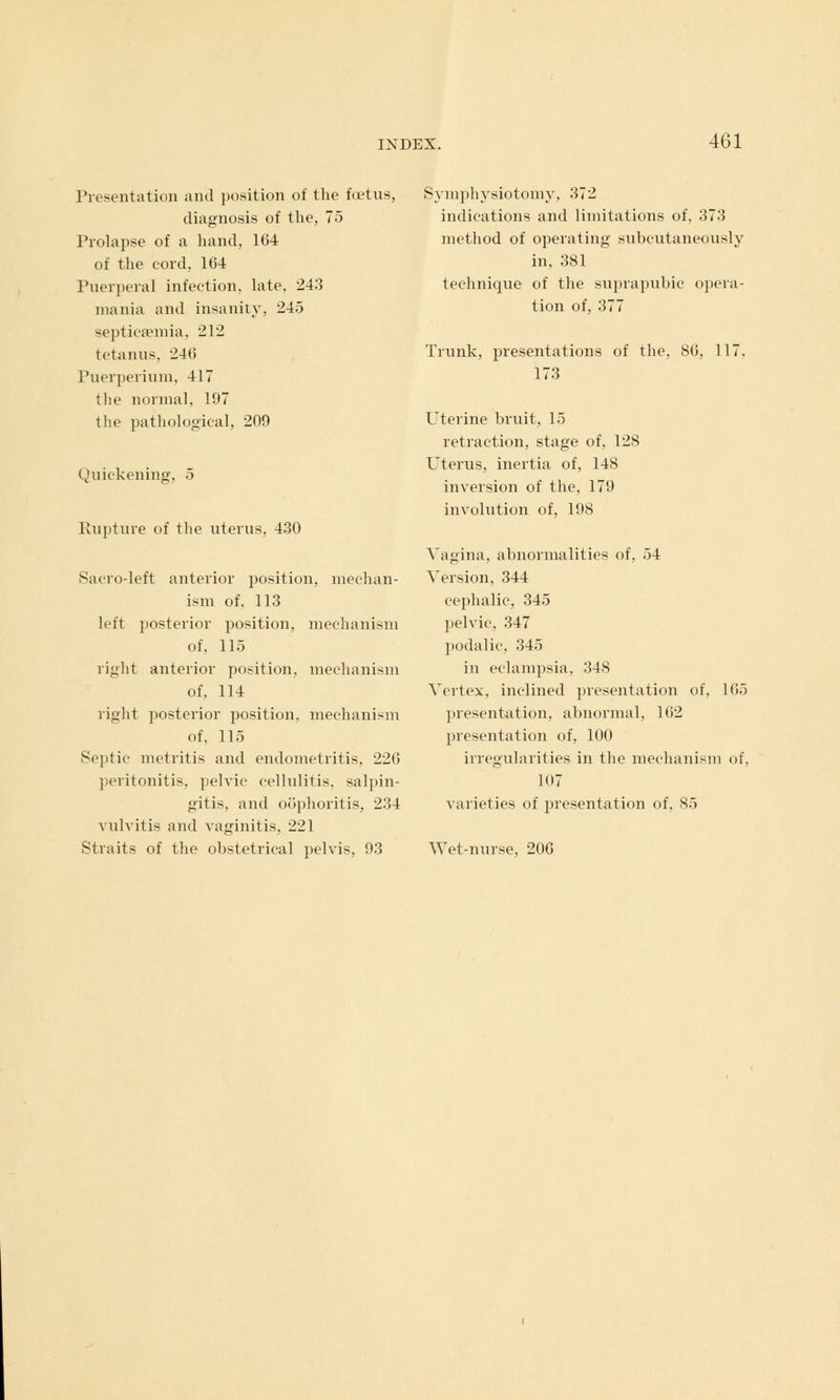 Presentation and position of the foetus, diagnosis of the, 75 Prolapse of a hand, 164 of the cord, 164 Puerperal infection, late, 243 mania and insanity, 245 septicaemia, 212 tetanus, 246 Puerperium, 417 the normal, 197 the pathological, 209 Quickening, 5 Rupture of the uterus, 430 Sacro-left anterior position, mechan- ism of, 113 left posterior position, mechanism of, 115 right anterior position, mechanism of, 114 right posterior position, mechanism of, 115 Septic metritis and endometritis. 226 peritonitis, pelvic cellulitis, salpin- gitis, and oophoritis, 234 vulvitis and vaginitis, 221 Straits of the obstetrical pelvis, 93 Symphysiotomy, 372 indications and limitations of, 373 method of operating subcutaneously in, 381 technique of the suprapubic opera- tion of, 377 Trunk, presentations of the, 86, 117. 173 Uterine bruit, 15 retraction, stage of, 128 Uterus, inertia of, 148 inversion of the, 179 involution of, 198 Vagina, abnormalities of, 54 Version, 344 cephalic, 345 pelvic, 347 podalic, 345 in eclampsia, 348 Vertex, inclined presentation of, 165 presentation, abnormal, 162 presentation of, 100 irregularities in the mechanism of, 107 varieties of presentation of, 85 Wet-nurse, 206