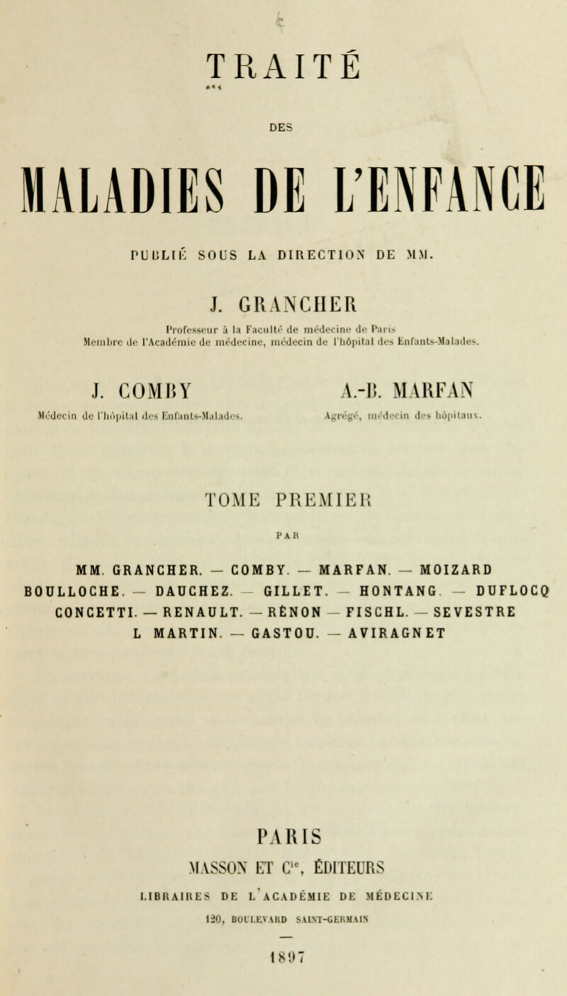 DES MALADIES DE L'ENFANCE PUULIK SOUS LA DIRECTION DE MM. J. GRANCIIER Professeur .'i la Paculté de médecine de Paris Membre de l'Académie de médecine, m' decin >!•■ i bdpital des Enfants-Malades. J. COMRY A.-R. MARFAN Médecin du l'Iu'ipit.'il 'I.'. Ini.uil- M.iti.l ■-- \.r. igl . in<|.-< m des li.'p|ni III -. TOME PREMIER MM GRANCHER. — COMBY — MARFAN. — MOIZARD BOULLOCHE. DADCHEZ. GILLET. HONTANG DUFLOCQ CONCETTI. — RENAULT. — RÈNON FISCHL. SEVESTRE L MARTIN. -- GASTOD. - AVIRAGNET PARIS MASSON ET C'% ÉDITEURS I.IBIIAIRES DE L'ACADÉMIE DE MÉDECINE 120, BoiLtvARD riAnrr nimMtm IS',17