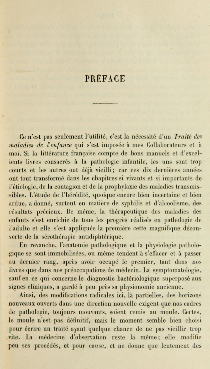 PREFACE Ce n'est pas seulement l'utilité, c'est la nécessité d'un Traité des maladies de l'enfance qui s'est imposée à mes Collaborateurs et à moi. Si la littérature française compte de bons manuels el d'excel- lents livres consacrés à la pathologie infantile, les uns sont trop courts et les autres ont déjà vieilli ; car ces dix dernières années ont tout transformé dans les chapitres si vivants et si importants de l'étiologie, de la contagion et de la prophylaxie des maladies transmis- sibles. L'étude de l'hérédité, quoique encore bien incertaine et bien ardue, a donné, surtout en matière de syphilis et d'alcoolisme, des résultats précieux. De même, la thérapeutique de- maladie- de- enfante s'est enrichie de tous les progrès réalisés en pathologie de l'adulte et elle s'est appliquée la première cette magnifique décou- verte de la sérothérapie antidiphtérique. Kn revanche, l'anatomie pathologique et la physiologie patholo- gique se sont immobilisées, ou même tendent à s'effacer et à passer au dernier rang, après avoir occupé le premier, tant dans no- livres «pie dans nos préoccupations de médecin. La symptomatologie. sauf en ce qui concerne le diagnostic bactériologique superposé aux -ignés cliniques, a gardé à peu près sa physionomie ancienne. Ainsi, des modifications radicales ici, là partielles, des horizon- nouveaux ouverts dans une direction nouvelle exigent que nos cadres de pathologie, toujours mouvants, soient remis au moule. Certes, le moule n'est pas définitif, mais le moment semble bien choisi pour écrire un traité ayant quelque chance de ne pas vieillir trop vite. La médecine d'observation reste la même; elle modifie peu ses procédés, et pour cause, et ne donne que lentement des