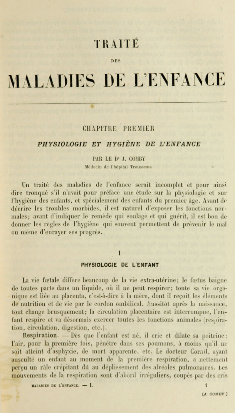 TRAITE DE> MALADIES DE L'ENFANCE CHAPITRE PREMIER PHYSIOLOGIE ET HYGIÈNE DE L'ENFANCE PAR LE ir I. C0MB1 tu lei in de I hôpital TromM m. Un traité des maladies de l'enfance sérail incomplet et pour ainsi dire tronqué s il n'avait pour préface une étude sur la physiologie et nir l'hygiène des enfants, et spécialement des enfants du premier âge. Avant dp décrire les troubles morbides, il est naturel d'exposer l-< fonctions nor- maies; avant d'indiquer le remède qui soulage et qui guérit, il est bon de il t liis règles de l'hygiène qui souvent permettent de prévenir le mal mi même d'enrayer ses progrès. I PHYSIOLOGIE DE L ENFANT La vie fœtale diffère beaucoup de lu vie extra-utérine; le l'ietus baigne de toutes parts dans un liquide, où il ne peut respirer; tonte sa \ii orga- nique est liée au placenta, c'est-à-dire à i;i mère, dont il reçoit les éléments île nutrition et de vie par le cordon ombilical. Aussitôt après la naissance, tout change brusquement; la circulation placentaire est interrompue, I en- tant respire et va désormais exercer toutes les (onctions animales (res «'ra- tion, circulation, digestion, etc.i. Respiration. —liés que l'enfant esl né, il crie et dilate sa poitrine; L'air, pour la première lois, pénètre dans ses poumons, à moins qu'il ne suit atteint d'asphyxie, de morl apparente, etc. Le docteur Cornil, ayant aosi ulté un entant au moment de la première respiration, a nettement perçu un râle crépitant dû au déplissemenl des alvéoles pulmonaires. Les mouvements de la respiration sont d'abord irréguliers, coupés par des cris «1L1DICS Dt L'tXTilCI. — I. 1