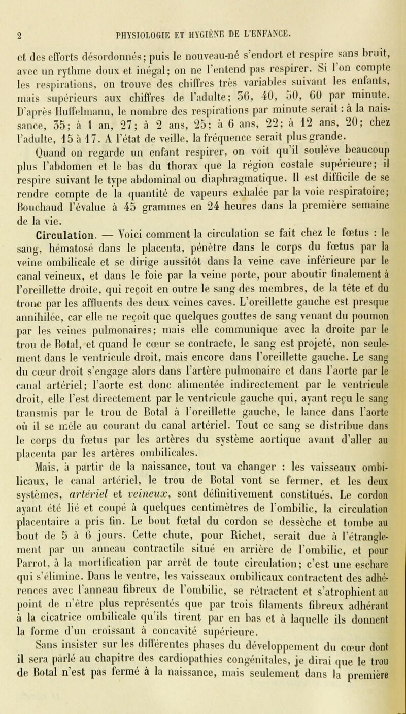 et des efforts désordonnés; puis le nouveau-né s'endort et respire sans bruit, avec un rythme doux et inégal; on ne l'entend pas respirer. Si l'on compte les respirations, on trouve des chiffres très variables suivant les enfants, mais supérieurs aux chiffres de l'adulte; 56, 40, 50, 60 par minute. D'après Huffelmann, le nombre des respirations par minute serait : à la nais- sance, 55; à 1 an, 27; à 2 ans, 25; à 6 ans, 22; à 12 ans, 20; chez l'adulte, 15 à 17. A l'état de veille, la fréquence serait plus grande. Quand on regarde un enfant respirer, on voit qu'il soulève beaucoup plus l'abdomen et le bas du thorax que la région costale supérieure; il respire suivant le type abdominal ou diaphragmatique. 11 est difficile de se rendre compte de la quantité de vapeurs exhalée par la voie respiratoire; Bouchaud l'évalue à 45 grammes en 24 heures dans la première semaine de la vie. Circulation. — Voici comment la circulation se fait chez le fœtus : le sang, hématose dans le placenta, pénètre dans le corps du fœtus par la veine ombilicale et se dirige aussitôt dans la veine cave inférieure par le canal veineux, et dans le foie par la veine porte, pour aboutir finalement à l'oreillette droite, qui reçoit en outre le sang des membres, de la tête et du tronc par les affluents des deux veines caves. L'oreillette gauche est presque annihilée, car elle ne reçoit que quelques gouttes de sang venant du poumon par les veines pulmonaires; mais elle communique avec la droite par le trou de Botal, et quand le cœur se contracte, le sang est projeté, non seule- ment dans le ventricule droit, mais encore dans l'oreillette gauche. Le sang du cœur droit s'engage alors dans l'artère pulmonaire et dans l'aorte par le canal artériel; l'aorte est donc alimentée indirectement par le ventricule droit, elle l'est directement par le ventricule gauche qui, ayant reçu le sang transmis par le trou de Botal à l'oreillette gauche, le lance dans l'aorte où il se mêle au courant du canal artériel. Tout ce sang se distribue dans le corps du fœtus par les artères du système aortique avant d'aller au placenta par les artères ombilicales. Mais, à partir de la naissance, tout va changer : les vaisseaux ombi- licaux, le canal artériel, le trou de Botal vont se fermer, et les deux systèmes, artériel et veineux, sont définitivement constitués. Le cordon ayant été lié et coupé à quelques centimètres de l'ombilic, la circulation placentaire a pris fin. Le bout fœtal du cordon se dessèche et tombe au bout de 5 à 6 jours. Cette chute, pour Richet, serait due à l'étrangle- ment par un anneau contractile situé en arrière de l'ombilic, et pour Parrot, à la mortification par arrêt de toute circulation; c'est une eschare qui s'élimine. Dans le ventre, les vaisseaux ombilicaux contractent des adhé- rences avec l'anneau fibreux de l'ombilic, se rétractent et s'atrophient au point de n'être plus représentés que par trois filaments fibreux adhérant à la cicatrice ombilicale qu'ils tirent par en bas et à laquelle ils donnent la forme d'un croissant à concavité supérieure. Sans insister sur les différentes phases du développement du cœur dont il sera parlé au chapitre des cardiopathies congénitales, je dirai que le trou de Botal n'est pas fermé à la naissance, mais seulement dans la première